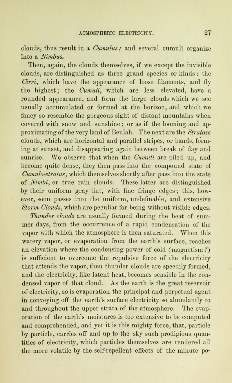 clouds, thus result in a Cumulus; and several cumuli organize into a Nimbus. Then, again, the clouds themselves, if we except the invisible clouds, are distinguished as three grand species or kinds : the Cirri, which have the appearance of loose filaments, and fly the highest; the Cumuli, which are less elevated, have a rounded appearance, and form the large clouds which we see usually accumulated or formed at the horizon, and which we fancy so resemble the gorgeous sight of distant mountains when covered with snow and sunshine ; or as if the looming and ap- proximating of the very land of Beulah. The next are the Stratose clouds, which are horizontal and parallel stripes, or bands, form- ing at sunset, and disappearing again between break of day and sunrise. We observe that when the Cumuli are piled up, and become quite dense, they then pass into the compound state of Cumulo-stratus, which themselves shortly after pass into the state of Nimbi, or true rain clouds. These latter are distinguished by their uniform gray tint, with fine fringe edges ; this, how- ever, soon passes into the uniform, undefmable, and extensive Storm Clouds, which are peculiar for being without visible edges. Thunder clouds are usually formed during the heat of sum- mer days, from the occurrence of a rapid condensation of the vapor with which the atmosphere is then saturated. When this watery vapor, or evaporation from the earth's surface, reaches an elevation where the condensing power of cold (magnetism ?) is sufficient to overcome the repulsive force of the electricity that attends the vapor, then thunder clouds are speedily formed, and the electricity, like latent heat, becomes sensible in the con- densed vapor of that cloud. As the earth is the great reservoir of electricity, so is evaporation the principal and perpetual agent in conveying off the earth's surface electricity so abundantly to and throughout the upper strata of the atmosphere. The evap- oration of the earth's moistures is too extensive to be computed and comprehended, and yet it is this mighty force, that, particle by particle, carries off and up to the sky such prodigious quan- tities of electricity, which particles themselves are rendered all the more volatile by the self-repellent effects of the minute po-