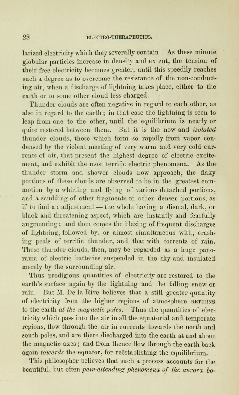 larized electricity which they severally contain. As these minute globular particles increase in density and extent, the tension of their free electricity becomes greater, until this speedily reaches such a degree as to overcome the resistance of the non-conduct- ing air, when a discharge of lightning takes place, either to the earth or to some other cloud less charged. Thunder clouds arc often negative in regard to each other, as also in regard to the earth; in that case the lightning is seen to leap from one to the other, until the equilibrium is nearly or quite restored between them. But it is the new and isolated thunder clouds, those which form so rapidly from vapor con- densed by the violent meeting of very warm and very cold cur- rents of air, that present the highest degree of electric excite- ment, and exhibit the most terrific electric phenomena. As the thunder storm and shower clouds now approach, the flaky portions of these clouds are observed to be in the greatest com- motion by a whirling and flying of various detached portions, and a scudding of other fragments to other denser portions, as if to find an adjustment—the whole having a dismal, dark, or black and threatening aspect, which are instantly and fearfully augmenting; and then comes the blazing of frequent discharges of lightning, followed by, or almost simultaneous with, crash- ing peals of terrific thunder, and that with torrents of rain. These thunder clouds, then, may be regarded as a huge pano- rama of electric batteries suspended in the sky and insulated merely by the surrounding air. Thus prodigious quantities of electricity are restored to the earth's surface again by the lightning and the falling snow or rain. But M. De la Rive believes that a still greater quantity of electricity from the higher regions of atmosphere returns to the earth at the magnetic poles. Thus the quantities of elec- tricity which pass into the air in all the equatorial and temperate regions, flow through the air in currents towards the north and south poles, and are there discharged into the earth at and about the magnetic axes ; and from thence flow through the earth back again towards the equator, for reestablishing the equilibrium. This philosopher believes that such a process accounts for the beautiful, but often pain-attending phenomena of the aurora bo-
