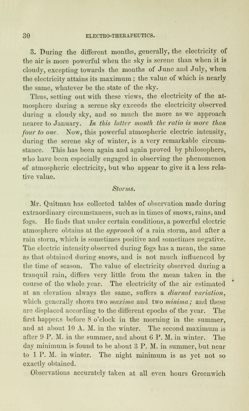 3. During the different months, generally, the electricity of the air is more powerful when the sky is serene than when it is cloudy, excepting towards the months of June and July, when the electricity attains its maximum ; the value of which is nearly the same, whatever be the state of the sky. Thus, setting out with these views, the electricity of the at- mosphere during a serene sky exceeds the electricity observed during a cloudy sky, and so much the more as we approach nearer to January. In this latter month the ratio is more than four to one. Now, this powerful atmospheric electric intensity, during the serene sky of winter, is a very remarkable circum- stance. This has been again and again proved by philosophers, who have been especially engaged in observing the phenomenon of atmospheric electricity, but who appear to give it a less rela- tive value. Storms. Mr. Quitman has collected tables of observation made during extraordinary circumstances, such as in times of snows, rains, and fogs. He finds that under certain conditions, a powerful electric atmosphere obtains at the approach of a rain storm, and after a rain storm, which is sometimes positive and sometimes negative. The electric intensity observed during fogs has a mean, the same as that obtained during snows, and is not much influenced by the time of season. The value of electricity observed during a tranquil rain, differs very little from the mean taken in the course of the whole year. The electricity of the air estimated at an elevation always the same, suffers a diurnal variation, which generally shows two maxima and two minima; and these are displaced according to the different epochs of the year. The first happens before 8 o'clock in the morning in the summer, and at about 10 A. M. in the winter. The second maximum is after 9 P. M. in the summer, and about 6 P. M. in winter. The day minimum is found to be about 3 P. M. in summer, but near to 1 P. M. in winter. The night minimum is as yet not so exactly obtained. Observations accurately taken at all even hours Greenwich