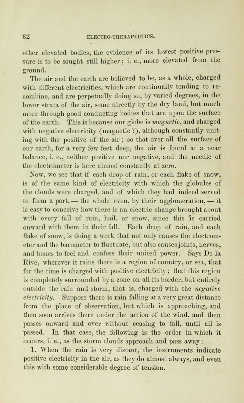 other elevated bodies, the evidence of its lowest positive pres- sure is to be sought still higher; i. e., more elevated from the ground. The air and the earth are believed to be, as a whole, charged with different electricities, which are continually tending to re- combine, and are perpetually doing so, by varied degrees, in the lower strata of the air, some directly by the dry land, but much more through good conducting bodies that are upon the surface of the earth. This is because our globe is magnetic, and charged with negative electricity (magnetic ?), although constantly unit- ing with the positive of the air; so that over all the surface of our earth, for a very few feet deep, the air is found at a near balance, i. e., neither positive nor negative, and the needle of the electrometer is here almost constantly at zero. Now, we see that if each drop of rain, or each flake of snow, is of the same kind of electricity with which the globules of the clouds were charged, and of which they had indeed served to form a part, — the whole even, by their agglomeration, — it is easy to conceive how there is an electric change brought about with every fall of rain, hail, or snow, since this is carried onward with them in their fall. Each drop of rain, and each flake of snow, is doing a work that not only causes the electrom- eter and the barometer to fluctuate, but also causes joints, nerves, and bones to feel and confess their united power. Says De la Rive, wherever it rains there is a region of country, or sea, that for the time is charged with positive electricity; that this region is completely surrounded by a zone on all its border, but entirely oxitside the rain and storm, that is, charged with the negative electricity. Suppose there is rain falling at a very great distance from the place of observation, but which is approaching, and then soon arrives there under the action of the wind, and then passes onward and over without ceasing to fall, until all is passed. In that case, the following is the order in which it occurs, i. e., as the storm clouds approach and pass away: — 1. When the rain is very distant, the instruments indicate positive electricity in the air, as they do almost always, and even this with some considerable degree of tension.