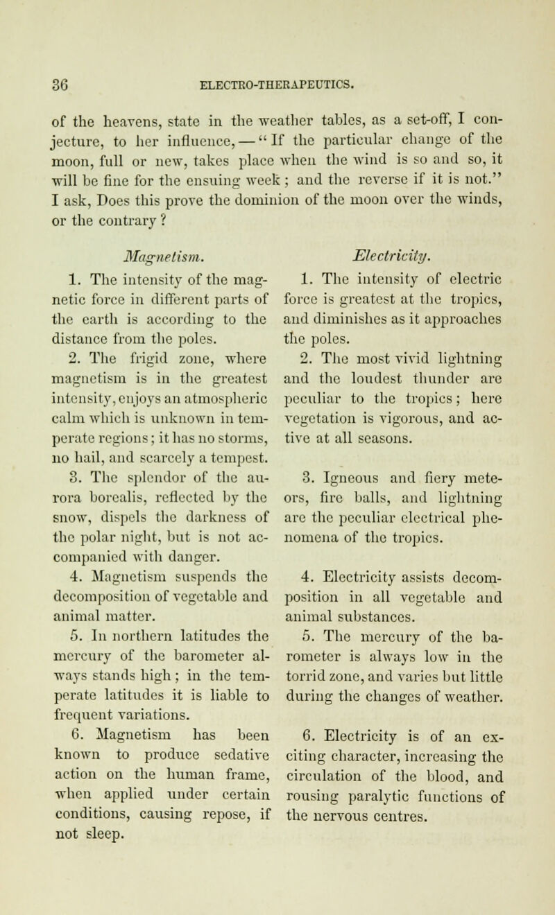 of the heavens, state in the weather tables, as a set-off, I con- jecture, to her influence, — If the particular change of the moon, full or new, takes place when the wind is so and so, it will be fine for the ensuing week ; and the reverse if it is not. I ask, Does this prove the dominion of the moon over the winds, or the contrary ? Magnetism. 1. The intensity of the mag- netic force in different parts of the earth is according to the distance from the poles. 2. The frigid zone, where magnetism is in the greatest intensity, enjoys an atmospheric calm which is unknown in tem- perate regions; it has no storms, no hail, and scarcely a tempest. 3. The splendor of the au- rora borealis, reflected by the snow, dispels the darkness of the polar night, but is not ac- companied with danger. 4. Magnetism suspends the decomposition of vegetable and animal matter. 5. In northern latitudes the mercury of the barometer al- ways stands high ; in the tem- perate latitudes it is liable to frequent variations. 6. Magnetism has been known to produce sedative action on the human frame, when applied under certain conditions, causing repose, if not sleep. Electricity. 1. The intensity of electric force is greatest at the tropics, and diminishes as it approaches the poles. 2. The most vivid lightning and the loudest thunder are peculiar to the tropics; here vegetation is vigorous, and ac- tive at all seasons. 3. Igneous and fiery mete- ors, fire balls, and lightning are the peculiar electrical phe- nomena of the tropics. 4. Electricity assists decom- position in all vegetable and animal substances. 5. The mercury of the ba- rometer is always low in the torrid zone, and varies but little during the changes of weather. 6. Electricity is of an ex- citing character, increasing the circulation of the blood, and rousing paralytic functions of the nervous centres.