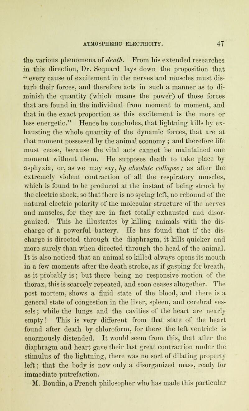 the various phenomena of death. From his extended researches in this direction, Dr. Sequard lays down the proposition that  every cause of excitement in the nerves and muscles must dis- turb their forces, and therefore acts in such a manner as to di- minish the quantity (which means the power) of those forces that are found in the individual from moment to moment, and that in the exact proportion as this excitement is the more or less energetic. Hence he concludes, that lightning kills by ex- hausting the whole quantity of the dynamic forces, that are at that moment possessed by the animal economy ; and therefore life must cease, because the vital acts cannot be maintained one moment without them. He supposes death to take place by asphyxia, or, as we may say, by absolute collapse; as after the extremely violent contraction of all the respiratory muscles, which is found to be produced at the instant of being struck by the electric shock, so that there is no spring left, no rebound of the natural electric polarity of the molecular structure of the nerves and muscles, for they are in fact totally exhausted and disor- ganized. This he illustrates by killing animals with the dis- charge of a powerful battery. He has found that if the dis- charge is directed through the diaphragm, it kills quicker and more surely than when directed through the head of the animal. It is also noticed that an animal so killed always opens its mouth in a few moments after the death stroke, as if gasping for breath, as it probably is; but there being no responsive motion of the thorax, this is scarcely repeated, and soon ceases altogether. The post mortem, shows a fluid state of the blood, and there is a general state of congestion in the liver, spleen, and cerebral ves- sels ; while the lungs and the cavities of the heart are nearly empty! This is very different from that state of the heart found after death by chloroform, for there the left ventricle is enormously distended. It would seem from this, that after the diaphragm and heart gave their last great contraction under the stimulus of the lightning, there was no sort of dilating property left; that the body is now only a disorganized mass, ready for immediate putrefaction. M. Boudin, a French philosopher who has made this particular