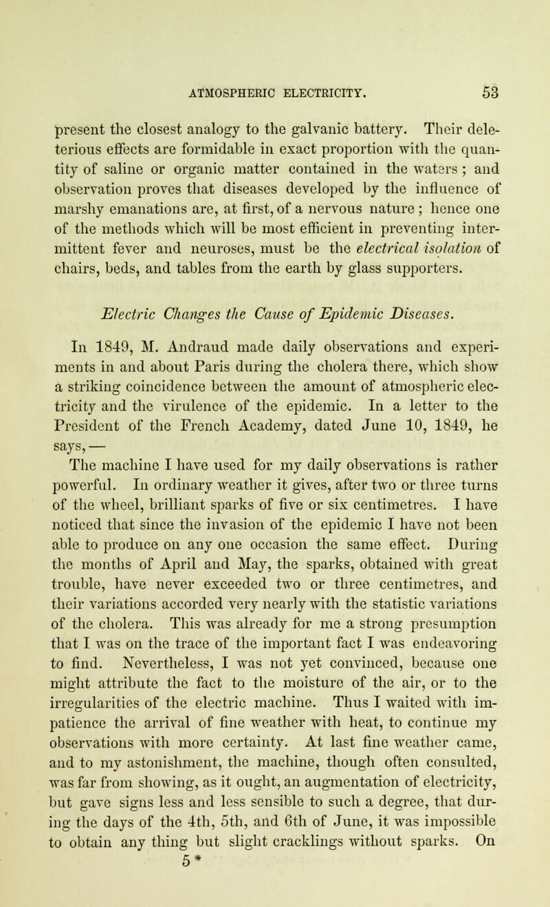 present the closest analogy to the galvanic battery. Their dele- terious effects are formidable in exact proportion with the quan- tity of saline or organic matter contained in the waters ; and observation proves that diseases developed by the influence of marshy emanations are, at first, of a nervous nature ; hence one of the methods which will be most efficient in preventing inter- mittent fever and neuroses, must be the electrical isolation of chairs, beds, and tables from the earth by glass supporters. Electric Changes the Cause of Epidemic Diseases. In 1849, M. Andraud made daily observations and experi- ments in and about Paris during the cholera there, which show a striking coincidence between the amount of atmospheric elec- tricity and the virulence of the epidemic. In a letter to the President of the French Academy, dated June 10, 1849, he says, — The machine I have used for my daily observations is rather powerful. In ordinary weather it gives, after two or three turns of the wheel, brilliant sparks of five or six centimetres. I have noticed that since the invasion of the epidemic I have not been able to produce on any one occasion the same effect. During the months of April and May, the sparks, obtained with great trouble, have never exceeded two or three centimetres, and their variations accorded very nearly with the statistic variations of the cholera. This was already for me a strong presumption that I was on the trace of the important fact I was endeavoring to find. Nevertheless, I was not yet convinced, because one might attribute the fact to the moisture of the air, or to the irregularities of the electric machine. Thus I waited with im- patience the arrival of fine weather with heat, to continue my observations with more certainty. At last fine weather came, and to my astonishment, the machine, though often consulted, was far from showing, as it ought, an augmentation of electricity, but gave signs less and less sensible to such a degree, that dur- ing the days of the 4th, 5th, and 6th of June, it was impossible to obtain any thing but slight cracklings without sparks. On 5*