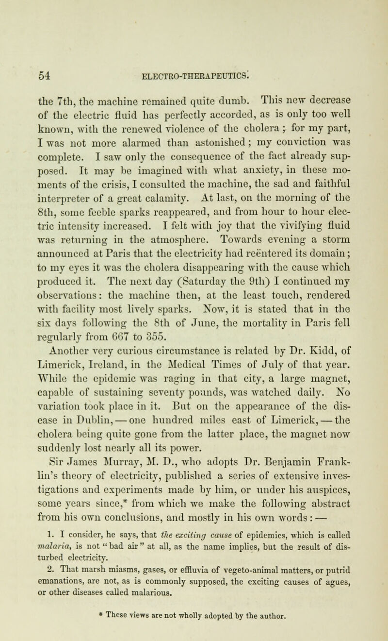 the 7th, the machine remained quite dumb. This new decrease of the electric fluid has perfectly accorded, as is only too well known, with the renewed violence of the cholera ; for my part, I was not more alarmed than astonished; my conviction was complete. I saw only the consequence of the fact already sup- posed. It may be imagined with what anxiety, in these mo- ments of the crisis, I consulted the machine, the sad and faithful interpreter of a great calamity. At last, on the morning of the 8th, some feeble sparks reappeared, and from hour to hour elec- tric intensity increased. I felt with joy that the vivifying fluid was returning in the atmosphere. Towards evening a storm announced at Paris that the electricity had reentered its domain; to my eyes it was the cholera disappearing with the cause which produced it. The next day (Saturday the 9th) I continued my observations: the machine then, at the least touch, rendered with facility most lively sparks. Now, it is stated that in the six days following the 8th of June, the mortality in Paris fell regularly from GG7 to 355. Another very curious circumstance is related by Dr. Kidd, of Limerick, Ireland, in the Medical Times of July of that year. While the epidemic was raging in that city, a large magnet, capable of sustaining seventy pounds, was watched daily. No variation took place in it. But on the appearance of the dis- ease in Dublin, — one hundred miles east of Limerick, — the cholera being quite gone from the latter place, the magnet now suddenly lost nearly all its power. Sir James Murray, M. D., who adopts Dr. Benjamin Frank- lin's theory of electricity, published a series of extensive inves- tigations and experiments made by him, or under his auspices, some years since,* from which we make the following abstract from his own conclusions, and mostly in his own words: — 1. I consider, he says, that the exciting cause of epidemics, which is called malaria, is not  bad air  at all, as the name implies, but the result of dis- turbed electricity. 2. That marsh miasms, gases, or effluvia of vegeto-animal matters, or putrid emanations, are not, as is commonly supposed, the exciting causes of agues, or other diseases called malarious. * These views are not wholly adopted by the author.