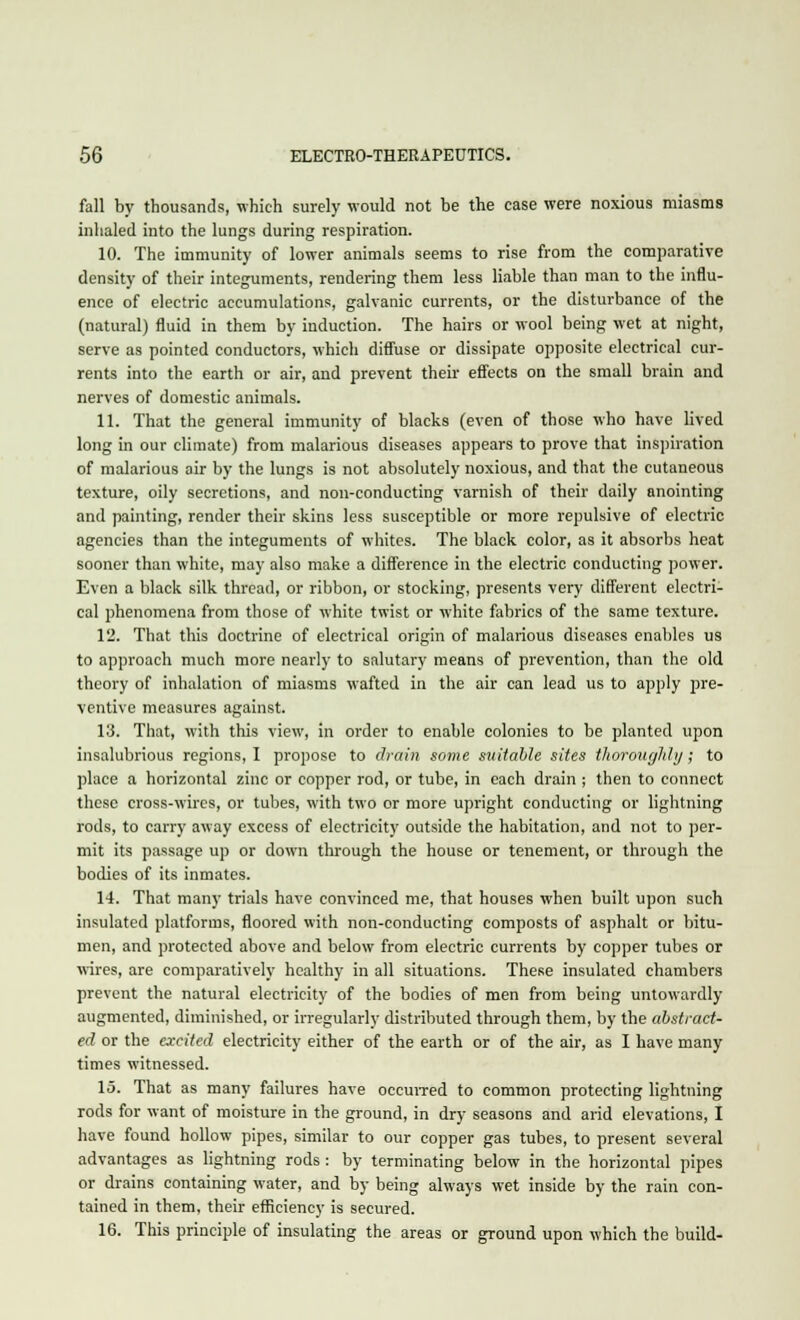 fall by thousands, which surely would not be the case were noxious miasms inhaled into the lungs during respiration. 10. The immunity of lower animals seems to rise from the comparative density of their integuments, rendering them less liable than man to the influ- ence of electric accumulations, galvanic currents, or the disturbance of the (natural) fluid in them by induction. The hairs or wool being wet at night, serve as pointed conductors, which diffuse or dissipate opposite electrical cur- rents into the earth or air, and prevent their effects on the small brain and nerves of domestic animals. 11. That the general immunity of blacks (even of those who have lived long in our climate) from malarious diseases appears to prove that inspiration of malarious air by the lungs is not absolutely noxious, and that the cutaneous texture, oily secretions, and non-conducting varnish of their daily anointing and painting, render their skins less susceptible or more repulsive of electric agencies than the integuments of whites. The black color, as it absorbs heat sooner than white, may also make a difference in the electric conducting power. Even a black silk thread, or ribbon, or stocking, presents very different electri- cal phenomena from those of white twist or white fabrics of the same texture. 12. That this doctrine of electrical origin of malarious diseases enables us to approach much more nearly to salutary means of prevention, than the old theory of inhalation of miasms wafted in the air can lead us to apply pre- ventive measures against. 13. That, with this view, in order to enable colonies to be planted upon insalubrious regions, I propose to drain some suitable sites thoroughly; to place a horizontal zinc or copper rod, or tube, in each drain ; then to connect these cross-wires, or tubes, with two or more upright conducting or lightning rods, to carry away excess of electricity outside the habitation, and not to per- mit its passage up or down through the house or tenement, or through the bodies of its inmates. 14. That many trials have convinced me, that houses when built upon such insulated platforms, floored with non-conducting composts of asphalt or bitu- men, and protected above and below from electric currents by copper tubes or wires, are comparatively healthy in all situations. These insulated chambers prevent the natural electricity of the bodies of men from being untowardly augmented, diminished, or irregularly distributed through them, by the abstract- ed or the excited electricity either of the earth or of the air, as I have many times witnessed. 15. That as many failures have occurred to common protecting lightning rods for want of moisture in the ground, in dry seasons and arid elevations, I have found hollow pipes, similar to our copper gas tubes, to present several advantages as lightning rods: by terminating below in the horizontal pipes or drains containing water, and by being always wet inside by the rain con- tained in them, their efficiency is secured. 16. This principle of insulating the areas or ground upon which the build-