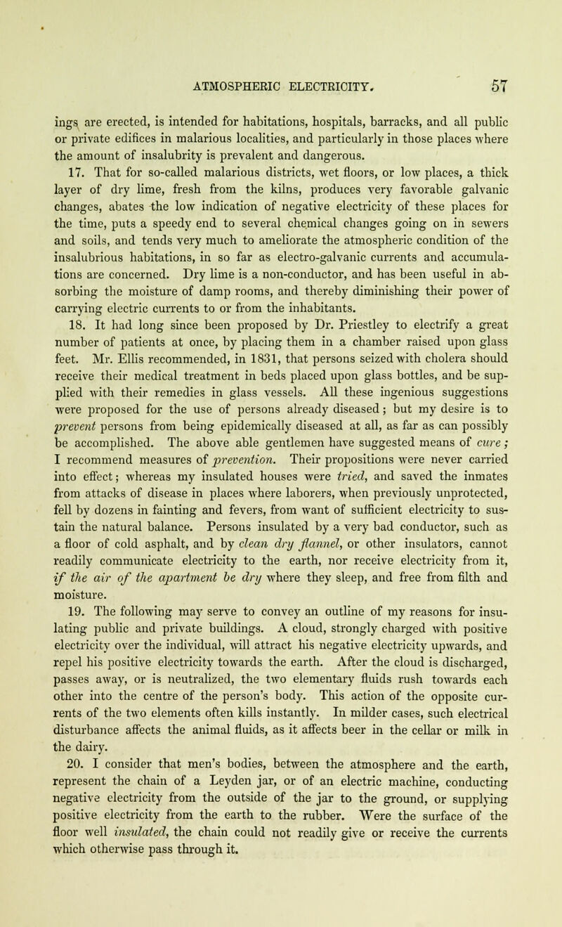 ings are erected, is intended for habitations, hospitals, barracks, and all public or private edifices in malarious localities, and particularly in those places where the amount of insalubrity is prevalent and dangerous. 17. That for so-called malarious districts, wet floors, or low places, a thick layer of dry lime, fresh from the kilns, produces very favorable galvanic changes, abates the low indication of negative electricity of these places for the time, puts a speedy end to several chemical changes going on in sewers and soils, and tends very much to ameliorate the atmospheric condition of the insalubrious habitations, in so far as electro-galvanic currents and accumula- tions are concerned. Dry lime is a non-conductor, and has been useful in ab- sorbing the moisture of damp rooms, and thereby diminishing their power of carrying electric currents to or from the inhabitants. 18. It had long since been proposed by Dr. Priestley to electrify a great number of patients at once, by placing them in a chamber raised upon glass feet. Mr. Ellis recommended, in 1831, that persons seized with cholera should receive their medical treatment in beds placed upon glass bottles, and be sup- plied with their remedies in glass vessels. All these ingenious suggestions were proposed for the use of persons already diseased; but my desire is to prevent persons from being epidemically diseased at all, as far as can possibly be accomplished. The above able gentlemen have suggested means of cure ; I recommend measures of prevention. Their propositions were never carried into effect; whereas my insulated houses were tried, and saved the inmates from attacks of disease in places where laborers, when previously unprotected, fell by dozens in fainting and fevers, from want of sufficient electricity to sus- tain the natural balance. Persons insulated by a very bad conductor, such as a floor of cold asphalt, and by clean dry flannel, or other insulators, cannot readily communicate electricity to the earth, nor receive electricity from it, if the air of the apartment be dry where they sleep, and free from filth and moisture. 19. The following may serve to convey an outline of my reasons for insu- lating public and private buildings. A cloud, strongly charged with positive electricity over the individual, will attract his negative electricity upwards, and repel his positive electricity towards the earth. After the cloud is discharged, passes away, or is neutralized, the two elementary fluids rush towards each other into the centre of the person's body. This action of the opposite cur- rents of the two elements often kills instantly. In milder cases, such electrical disturbance affects the animal fluids, as it affects beer in the cellar or milk in the dairy. 20. I consider that men's bodies, between the atmosphere and the earth, represent the chain of a Leyden jar, or of an electric machine, conducting negative electricity from the outside of the jar to the ground, or supplying positive electricity from the earth to the rubber. Were the surface of the floor well insidated, the chain could not readily give or receive the currents which otherwise pass through it.