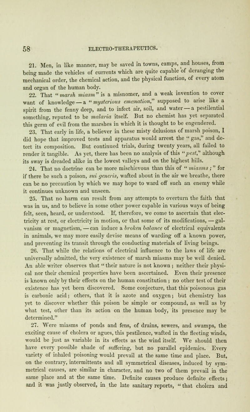 21. Men, in like manner, may be saved in towns, camps, and houses, from being made the vehicles of currents which are quite capable of deranging the mechanical order, the chemical action, and the physical function, of every atom and organ of the human body. 22. That  marsh miasm is a misnomer, and a weak invention to cover want of knowledge —a ''mysterious emanation, supposed to arise like a spirit from the fenny deep, and to infect air, soil, and water —a pestilential something, reputed to be malaria itself. But no chemist has yet separated this germ of evil from the marshes in which it is thought to be engendered. 23. That early in life, a believer in these misty delusions of marsh poison, I did hope that improved tests and apparatus would arrest the  gas, and de- tect its composition. But continued trials, during twenty years, all failed to render it tangible. As yet, there has been no analysis of this pest, although its sway is dreaded alike in the lowest valleys and on the highest hills. 24. That no doctrine can be more mischievous than this of  miasms; for if there be such a poison, sui generis, wafted about in the air we breathe, there can be no precaution by which we may hope to ward off such an enemy while it continues unknown and unseen. 25. That no harm can result from any attempts to overturn the faith that was in us, and to believe in some other power capable in various ways of being felt, seen, heard, or understood. If, therefore, we come to ascertain that elec- tricity at rest, or electricity in motion, or that some of its modifications, — gal- vanism or magnetism,—can induce a hroken balance of electrical equivalents in animals, we may more easily devise means of warding off a known power, and preventing its transit through the conducting materials of living beings. 26. That while the relations of electrical influence to the laws of life are universally admitted, the very existence of marsh miasms may be well denied. An able writer observes that  their nature is not known ; neither their physi- cal nor their chemical properties have been ascertained. Even their presence is known only by their effects on the human constitution ; no other test of their existence has yet been discovered. Some conjecture, that this poisonous gas is carbonic acid; others, that it is azote and oxygen; but chemistry has yet to discover whether this poison be simple or compound, as well as by what test, other than its action on the human body, its presence may be determined. 27. Were miasms of ponds and fens, of drains, sewers, and swamps, the exciting cause of cholera or agues, this pestilence, wafted in the fleeting winds, would be just as variable in its effects as the wind itself. We should then have every possible shade of suffering, but no parallel epidemics. Every variety of inhaled poisoning would prevail at the same time and place. But, on the contrary, intermittents and all symmetrical diseases, induced by sym- metrical causes, are similar in character, and no two of them prevail in the same place and at the same time. Definite causes produce definite effects; and it was justly observed, in the late sanitary reports,  that cholera and