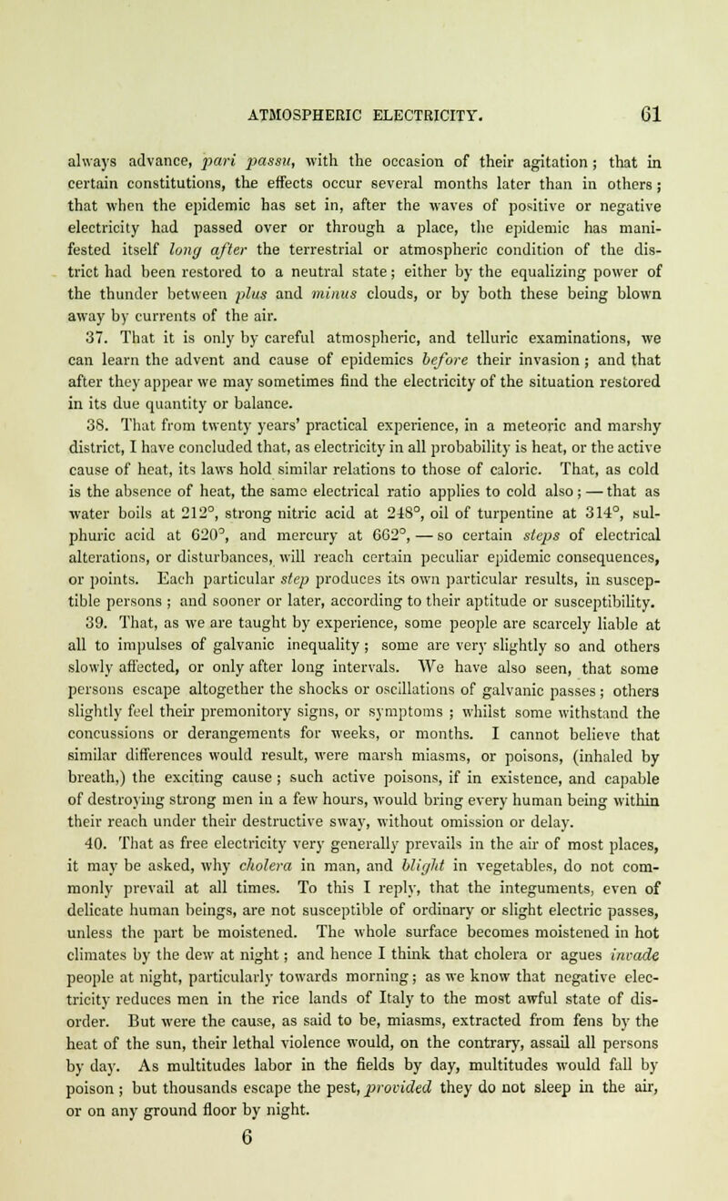 always advance, pari passu, with the occasion of their agitation ; that in certain constitutions, the effects occur several months later than in others ; that when the epidemic has set in, after the waves of positive or negative electricity had passed over or through a place, the epidemic has mani- fested itself long after the terrestrial or atmospheric condition of the dis- trict had been restored to a neutral state; either by the equalizing power of the thunder between plus and minus clouds, or by both these being blown away by currents of the air. 37. That it is only by careful atmospheric, and telluric examinations, we can learn the advent and cause of epidemics before their invasion ; and that after they appear we may sometimes find the electricity of the situation restored in its due quantity or balance. 38. That from twenty years' practical experience, in a meteoric and marshy district, I have concluded that, as electricity in all probability is heat, or the active cause of heat, its laws hold similar relations to those of caloric. That, as cold is the absence of heat, the same electrical ratio applies to cold also; — that as water boils at 212°, strong nitric acid at 248°, oil of turpentine at 314°, sul- phuric acid at 620°, and mercury at 662°, — so certain steps of electrical alterations, or disturbances, will reach certain peculiar epidemic consequences, or points. Each particular step produces its own particular results, in suscep- tible persons ; and sooner or later, according to their aptitude or susceptibility. 39. That, as we are taught by experience, some people are scarcely liable at all to impulses of galvanic inequality ; some are very slightly so and others slowly affected, or only after long intervals. We have also seen, that some persons escape altogether the shocks or oscillations of galvanic passes ; others slightly feel their premonitory signs, or symptoms ; whilst some withstand the concussions or derangements for weeks, or months. I cannot believe that similar differences would result, were marsh miasms, or poisons, (inhaled by breath,) the exciting cause; such active poisons, if in existence, and capable of destroying strong men in a few hours, would bring every human being within their reach under their destructive sway, without omission or delay. 40. That as free electricity very generally prevails in the air of most places, it may be asked, why cholera in man, and blight in vegetables, do not com- monly prevail at all times. To this I reply, that the integuments, even of delicate human beings, are not susceptible of ordinary or slight electric passes, unless the part be moistened. The whole surface becomes moistened in hot climates by the dew at night; and hence I think that cholera or agues invade people at night, particularly towards morning; as we know that negative elec- tricity reduces men in the rice lands of Italy to the most awful state of dis- order. But were the cause, as said to be, miasms, extracted from fens by the heat of the sun, their lethal violence would, on the contrary, assail all persons by day. As multitudes labor in the fields by day, multitudes would fall by poison ; but thousands escape the pest, provided they do not sleep in the air, or on any ground floor by night. 6
