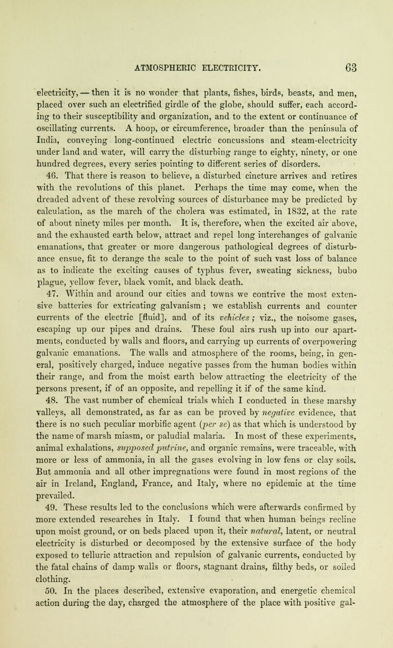 electricity, — then it is no wonder that plants, fishes, birds, beasts, and men, placed over such an electrified girdle of the globe, should suffer, each accord- ing to their susceptibility and organization, and to the extent or continuance of oscillating currents. A hoop, or circumference, broader than the peninsula of India, conveying long-continued electric concussions and steam-electricity under land and water, will carry the disturbing range to eighty, ninety, or one hundred degrees, every series pointing to different series of disorders. 46. That there is reason to believe, a disturbed cincture arrives and retires with the revolutions of this planet. Perhaps the time may come, when the dreaded advent of these revolving sources of disturbance may be predicted by calculation, as the march of the cholera was estimated, in 1832, at the rate of about ninety miles per month. It is, therefore, when the excited air above, and the exhausted earth below, attract and repel long interchanges of galvanic emanations, that greater or more dangerous pathological degrees of disturb- ance ensue, fit to derange the scale to the point of such vast loss of balance as to indicate the exciting causes of typhus fever, sweating sickness, bubo plague, yellow fever, black vomit, and black death. 47. Within and around our cities and towns we contrive the most exten- sive batteries for extricating galvanism ; we establish currents and counter currents of the electric [fluid], and of its vehicles; viz., the noisome gases, escaping up our pipes and drains. These foul airs rush up into our apart- ments, conducted by walls and floors, and carrying up currents of overpowering galvanic emanations. The walls and atmosphere of the rooms, being, in gen- eral, positively charged, induce negative passes from the human bodies within their range, and from the moist earth below attracting the electricity of the persons present, if of an opposite, and repelling it if of the same kind. 48. The vast number of chemical trials which I conducted in these marshy valleys, all demonstrated, as far as can be proved by negative evidence, that there is no such peculiar morbific agent (per se) as that which is understood by the name of marsh miasm, or paludial malaria. In most of these experiments, animal exhalations, supposed putrine, and organic remains, were traceable, with more or less of ammonia, in all the gases evolving in low fens or clay soils. But ammonia and all other impregnations were found in most regions of the air in Ireland, England, France, and Italy, where no epidemic at the time prevailed. 49. These results led to the conclusions which were afterwards confirmed by more extended researches in Italy. I found that when human beings recline upon moist ground, or on beds placed upon it, their natural, latent, or neutral electricity is disturbed or decomposed by the extensive surface of the body exposed to telluric attraction and repulsion of galvanic currents, conducted by the fatal chains of damp walls or floors, stagnant drains, filthy beds, or soiled clothing. 50. In the places described, extensive evaporation, and energetic chemical action during the day, charged the atmosphere of the place with positive gal-