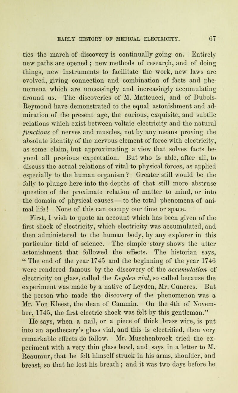 tics the march of discovery is continually going on. Entirely new paths are opened ; new methods of research, and of doing things, new instruments to facilitate the work, new laws are evolved, giving connection and combination of facts and phe- nomena which are unceasingly and increasingly accumulating around us. The discoveries of M. Matteucci, and of Dubois- Reymond have demonstrated to the equal astonishment and ad- miration of the present age, the curious, exquisite, and subtile relations which exist between voltaic electricity and the natural functions of nerves and muscles, not by any means proving the absolute identity of the nervous element of force with electricity, as some claim, but approximating a view that solves facts be- yond all previous expectation. But who is able, after all, to discuss the actual relations of vital to physical forces, as applied especially to the human organism ? Greater still would be the folly to plunge here into the depths of that still more abstruse question of the proximate relation of matter to mind, or into the domain of physical causes — to the total phenomena of ani- mal life ! None of this can occupy our time or space. First, I wish to quote an account which has been given of the first shock of electricity, which electricity was accumulated, and then administered to the human body, by any explorer in this particular field of science. The simple story shows the utter astonishment that followed the effects. The historian says,  The end of the year 1745 and the beginning of the year 1746 were rendered famous by the discovery of the accumulation of electricity on glass, called the Leyden vial, so called because the experiment was made by a native of Leyden, Mr. Cuncres. But the person who made the discovery of the phenomenon was a Mr. Von Kleest, the dean of Cammin. On the 4th of Novem- ber, 1745, the first electric shock was felt by this gentleman. He says, when a nail, or a piece of thick brass wire, is put into an apothecary's glass vial, and this is electrified, then very remarkable effects do follow. Mr. Muschenbroek tried the ex- periment with a very thin glass bowl, and says in a letter to M. Reaumur, that he felt himself struck in his arms, shoulder, and breast, so that he lost his breath; and it was two days before he