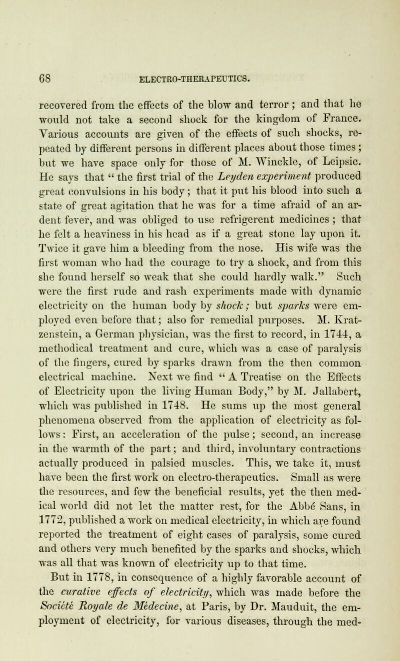 recovered from the effects of the blow and terror ; and that he would not take a second shock for the kingdom of France. Various accounts are given of the effects of such shocks, re- peated by different persons in different places about those times; but we have space only for those of M. Wincklc, of Leipsic. He says that  the first trial of the Leyden experiment produced great convulsions in his body; that it put his blood into such a ttate of great agitation that he was for a time afraid of an ar- dent fever, and was obliged to use refrigerent medicines ; that he felt a heaviness in his head as if a great stone lay upon it. Twice it gave him a bleeding from the nose. His wife was the first woman who had the courage to try a shock, and from this she found herself so weak that she could hardly walk. Such were the first rude and rash experiments made witli dynamic electricity on the human body by shock; but sparks were em- ployed even before that; also for remedial purposes. M. Krat- zenstcin, a German physician, was the first to record, in 1744, a methodical treatment and cure, which was a case of paralysis of the fingers, cured by sparks drawn from the then common electrical machine. Next we find  A Treatise on the Effects of Electricity upon the living Human Body, by M. Jallabert, which was published in 1748. He sums up the most general phenomena observed from the application of electricity as fol- lows : First, an acceleration of the pulse; second, an increase in the warmth of the part; and third, involuntary contractions actually produced in palsied muscles. This, we take it, must have been the first work on electro-therapeutics. Small as were the resources, and few the beneficial results, yet the then med- ical world did not let the matter rest, for the Abbe Sans, in 1772, published a work on medical electricity, in which are found reported the treatment of eight cases of paralysis, some cured and others very much benefited by the sparks and shocks, which was all that was known of electricity up to that time. But in 1778, in consequence of a highly favorable account of the curative effects of electricity, which was made before the Socictc Royale de Medecine, at Paris, by Dr. Mauduit, the em- ployment of electricity, for various diseases, through the med-