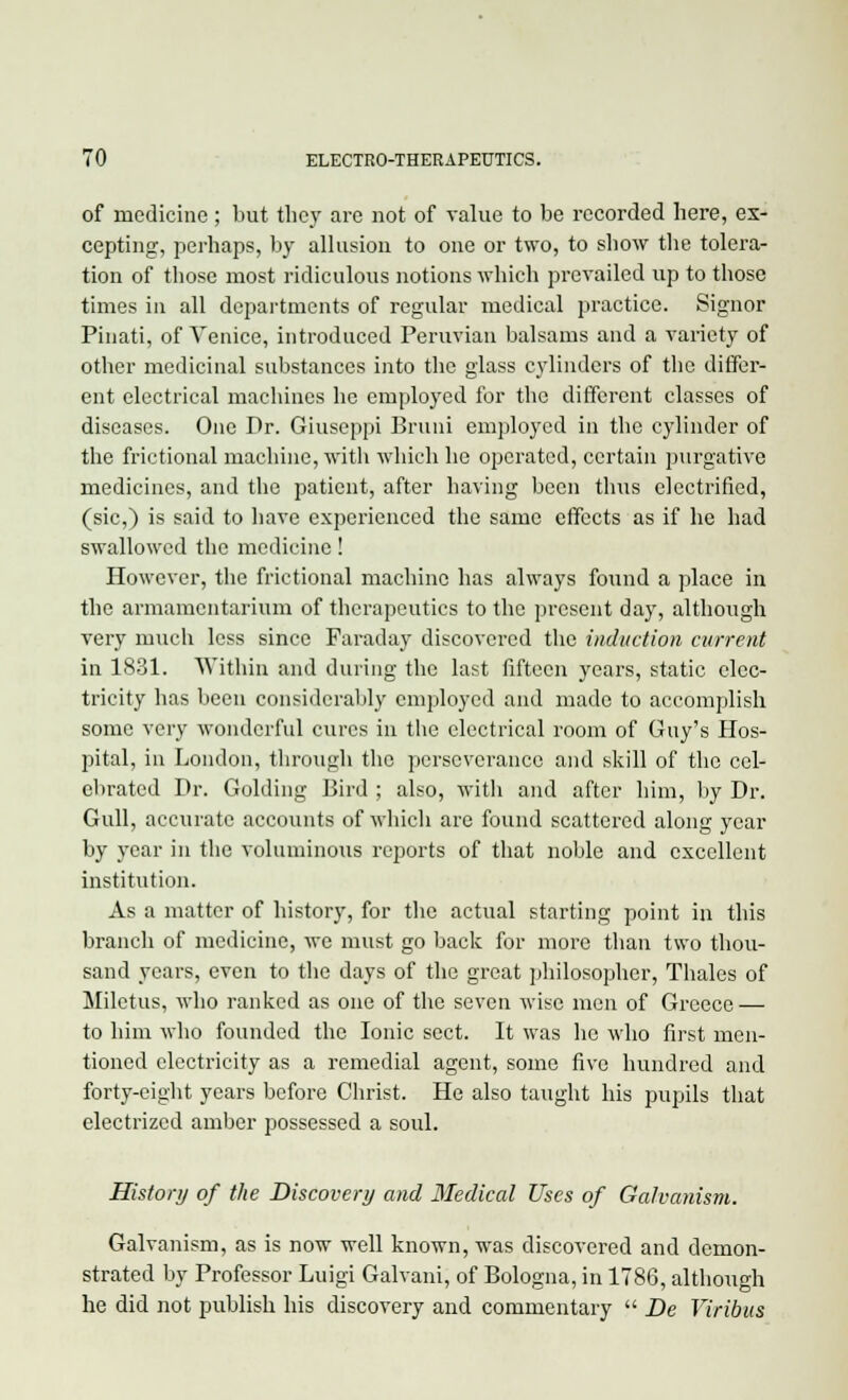 of medicine; but they are not of value to be recorded here, ex- cepting, perhaps, by allusion to one or two, to show the tolera- tion of those most ridiculous notions which prevailed up to those times in all departments of regular medical practice. Signor Pinati, of Venice, introduced Peruvian balsams and a variety of other medicinal substances into the glass cylinders of the differ- ent electrical machines he employed for the different classes of diseases. One Dr. Giuseppi Bruni employed in the cylinder of the frictional machine, with which he operated, certain purgative medicines, and the patient, after having been thus electrified, (sic,) is said to have experienced the same effects as if he had swallowed the medicine! However, the frictional machine has always found a place in the armamentarium of therapeutics to the present day, although very much less since Faraday discovered the induction current in 1831. Within and during the last fifteen years, static elec- tricity has been considerably employed and made to accomplish some very wonderful cures in the electrical room of Guy's Hos- pital, in London, through the perseverance and skill of the cel- ebrated Dr. Golding Bird ; also, with and after him, by Dr. Gull, accurate accounts of which are found scattered along year by year in the voluminous reports of that noble and excellent institution. As a matter of history, for the actual starting point in this branch of medicine, we must go back for more than two thou- sand years, even to the days of the great philosopher, Thales of Miletus, who ranked as one of the seven wise men of Greece — to him who founded the Ionic sect. It was he who first men- tioned electricity as a remedial agent, some five hundred and forty-eight years before Christ. He also taught his pupils that electrized amber possessed a soul. History of the Discovery and Medical Uses of Galvanism. Galvanism, as is now well known, was discovered and demon- strated by Professor Luigi Galvani, of Bologna, in 1786, although he did not publish his discovery and commentary  De Viribus