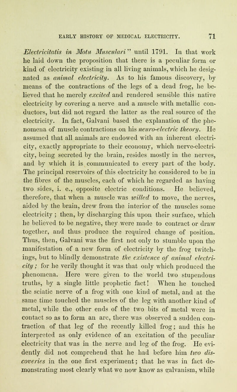 Electricitatis in Motu Muscidari until 1791. In that work he laid down the proposition that there is a peculiar form or kind of electricity existing in all living animals, which he desig- nated as animal electricity. As to his famous discovery, by means of the contractions of the legs of a dead frog, he be- lieved that he merely excited and rendered sensible this native electricity by covering a nerve and a muscle with metallic con- ductors, but did not regard tbe latter as the real source of the electricity. In fact, Galvani based the explanation of the phe- nomena of muscle contractions on his neuro-electric theory. He assumed that all animals are endowed with an inherent electri- city, exactly appropriate to their economy, which nerve-electri- city, being secreted by the brain, resides mostly in the nerves, and by which it is communicated to every part of the body. The principal reservoirs of this electricity he considered to be in the fibres of the muscles, each of which he regarded as having two sides, i. e., opposite electric conditions. He believed, therefore, that when a muscle was willed to move, the nerves, aided by the brain, drew from the interior of the muscles some electricity ; then, by discharging this upon their surface, which he believed to be negative, they were made to contract or draw together, and thus produce the required change of position. Thus, then, Galvani was the first not only to stumble upon the manifestation of a new form of electricity by the frog twitch- ings, but to blindly demonstrate the existence of animal electri- city ; for he verily thought it was that only which produced the phenomena. Here were given to the world two stupendous truths, by a single little prophetic fact! When he touched the sciatic nerve of a frog with one kind of metal, and at the same time touched the muscles of the leg with another kind of metal, while the other ends of the two bits of metal were in contact so as to form an arc, there was observed a sudden con- traction of that leg of the recently killed frog; and this he interpreted as only evidence of an excitation of the peculiar electricity that was in the nerve and leg of the frog. He evi- dently did not comprehend that he had before him two dis- coveries in the one first experiment; that he was in fact de- monstrating most clearly what we now know as galvanism, while