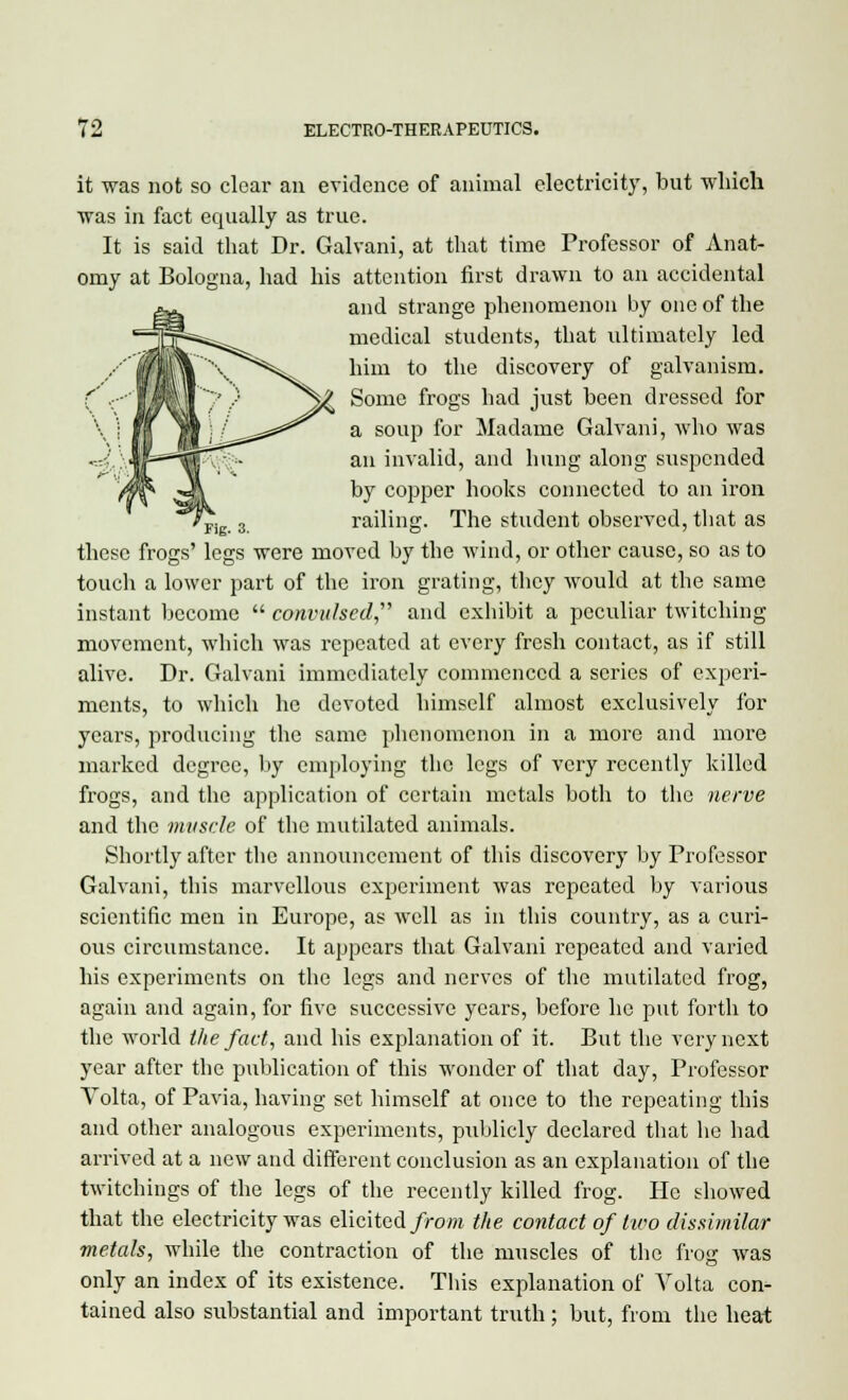 it was not so clear an evidence of animal electricity, but which was in fact equally as true. It is said that Dr. Galvani, at that time Professor of Anat- omy at Bologna, had his attention first drawn to an accidental and strange phenomenon by one of the medical students, that ultimately led him to the discovery of galvanism. Some frogs had just been dressed for a soup for Madame Galvani, who was an invalid, and hung along suspended by copper hooks connected to an iron Ppig 3 railing. The student observed, that as these frogs' legs were moved by the wind, or other cause, so as to touch a lower part of the iron grating, they would at the same instant become  convulsed and exhibit a peculiar twitching movement, which was repeated at every fresh contact, as if still alive. Dr. Galvani immediately commenced a scries of experi- ments, to which he devoted himself almost exclusively for years, producing the same phenomenon in a more and more marked degree, by employing the legs of very recently killed frogs, and the application of certain metals both to the nerve and the muscle of the mutilated animals. Shortly after the announcement of this discovery by Professor Galvani, this marvellous experiment was repeated by various scientific men in Europe, as well as in this country, as a curi- ous circumstance. It appears that Galvani repeated and varied his experiments on the legs and nerves of the mutilated frog, again and again, for five successive years, before he put forth to the world the fact, and his explanation of it. But the very next year after the publication of this wonder of that day, Professor Volta, of Pavia, having set himself at once to the repeating this and other analogous experiments, publicly declared that he had arrived at a new and different conclusion as an explanation of the twitchings of the legs of the recently killed frog. He showed that the electricity was elicited from the contact of two dissimilar metals, while the contraction of the muscles of the frog was only an index of its existence. This explanation of Volta con- tained also substantial and important truth ; but, from the heat