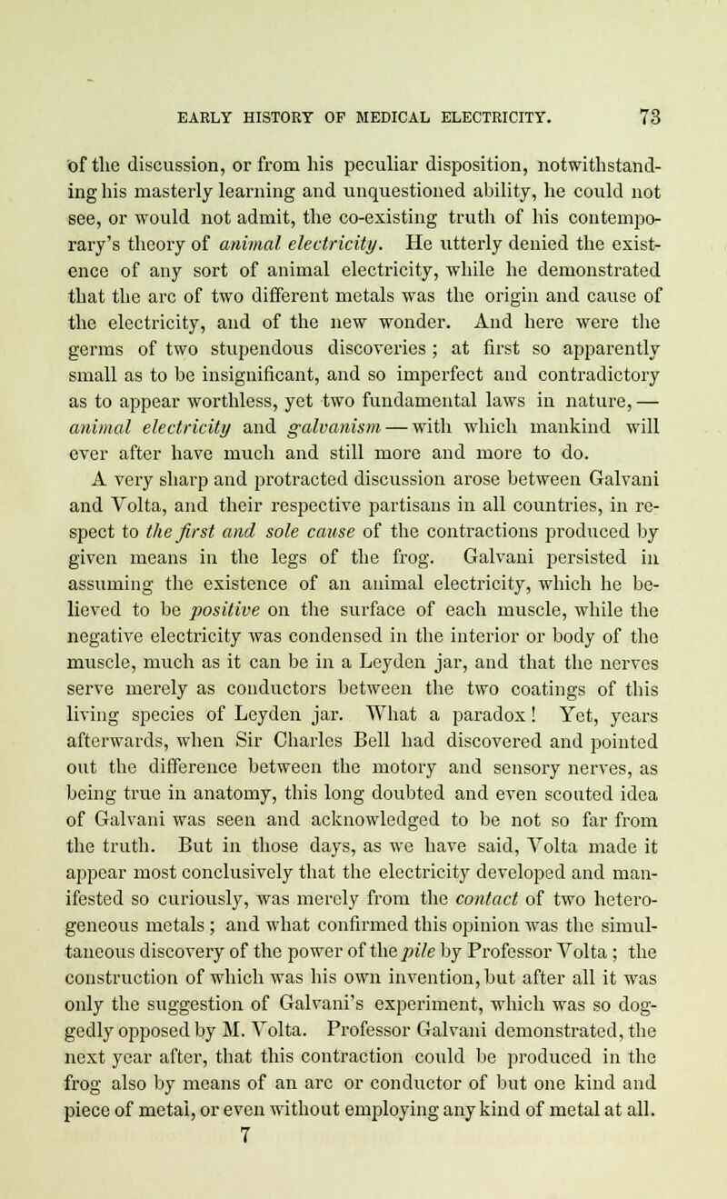 of the discussion, or from his peculiar disposition, notwithstand- ing his masterly learning and unquestioned ability, he could not see, or would not admit, the co-existing truth of his contempo- rary's theory of animal electricity. He utterly denied the exist- ence of any sort of animal electricity, while he demonstrated that the arc of two different metals was the origin and cause of the electricity, and of the new wonder. And here were the germs of two stupendous discoveries ; at first so apparently small as to be insignificant, and so imperfect and contradictory as to appear worthless, yet two fundamental laws in nature, — animal electricity and galvanism — with which mankind will ever after have much and still more and more to do. A very sharp and protracted discussion arose between Galvani and Volta, and their respective partisans in all countries, in re- spect to the first and sole cause of the contractions produced by given means in the legs of the frog. Galvani persisted in assuming the existence of an animal electricity, which he be- lieved to be positive on the surface of each muscle, while the negative electricity was condensed in the interior or body of the muscle, much as it can be in a Leyden jar, and that the nerves serve merely as conductors between the two coatings of this living species of Leyden jar. What a paradox! Yet, years afterwards, when Sir Charles Bell had discovered and pointed out the difference between the motory and sensory nerves, as being true in anatomy, this long doubted and even scouted idea of Galvani was seen and acknowledged to be not so far from the truth. But in those days, as we have said, Volta made it appear most conclusively that the electricity developed and man- ifested so curiously, was merely from the contact of two hetero- geneous metals ; and what confirmed this opinion was the simul- taneous discovery of the power of the pile by Professor Volta; the construction of which was his own invention, but after all it was only the suggestion of Galvani's experiment, which was so dog- gedly opposed by M. Volta. Professor Galvani demonstrated, the next year after, that this contraction could be produced in the frog also by means of an arc or conductor of but one kind and piece of metal, or even without employing any kind of metal at all. 7