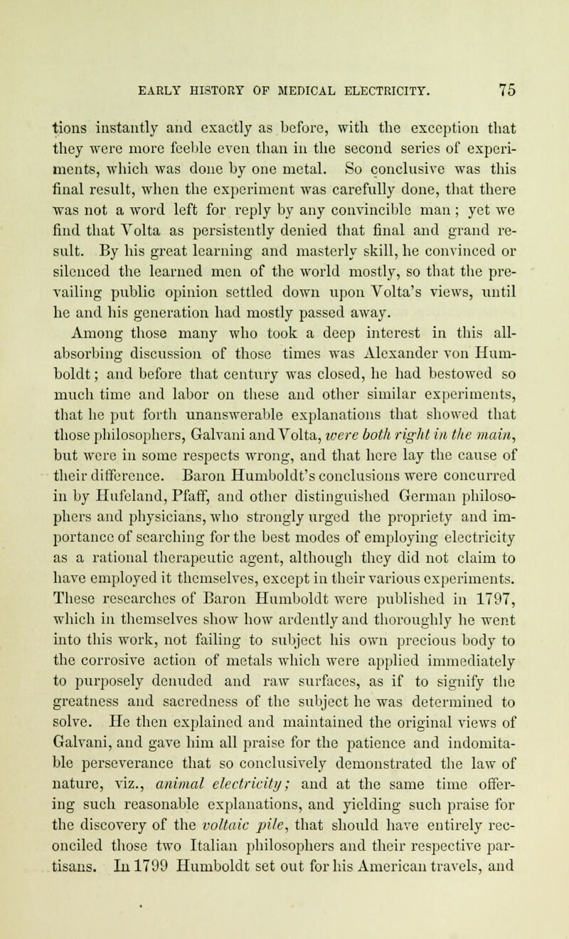 tions instantly and exactly as before, with the exception that they were more feeble even than in the second series of experi- ments, which was done by one metal. So conclusive was this final result, when the experiment was carefully done, that there was not a word left for reply by any convincible man ; yet we find that Volta as persistently denied that final and grand re- sult. By his great learning and masterly skill, he convinced or silenced the learned men of the world mostly, so that the pre- vailing public opinion settled down upon Volta's views, until he and his generation had mostly passed away. Among those many who took a deep interest in this all- absorbing discussion of those times was Alexander von Hum- boldt ; and before that century was closed, he had bestowed so much time and labor on these and other similar experiments, that he put forth unanswerable explanations that showed that those philosophers, Galvani and Volta, ivere both right in the main, but were in some respects wrong, and that here lay the cause of their difference. Baron Humboldt's conclusions were concurred in by Hufeland, Pfaff, and other distinguished German philoso- phers and physicians, who strongly urged the propriety and im- portance of searching for the best modes of employing electricity as a rational therapeutic agent, although they did not claim to have employed it themselves, except in their various experiments. These researches of Baron Humboldt were published in 1797, which in themselves show how ardently and thoroughly he went into this work, not failing to subject his own precious body to the corrosive action of metals which were applied immediately to purposely denuded and raw surfaces, as if to signify the greatness and sacredness of the subject he was determined to solve. He then explained and maintained the original views of Galvani, and gave him all praise for the patience and indomita- ble perseverance that so conclusively demonstrated the law of nature, viz., animal electricity; and at the same time offer- ing such reasonable explanations, and yielding such praise for the discovery of the voltaic pile, that should have entirely rec- onciled those two Italian philosophers and their respective par- tisans. In 1799 Humboldt set out for his American travels, and