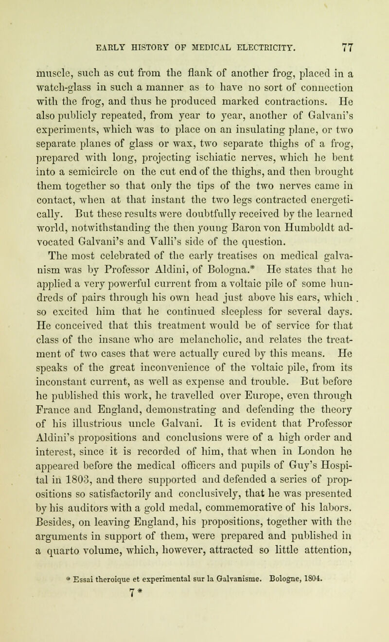 muscle, such as cut from the flank of another frog, placed in a watch-glass in such a manner as to have no sort of connection with the frog, and thus he produced marked contractions. He also publicly repeated, from year to year, another of Galvani's experiments, which was to place on an insulating plane, or two separate planes of glass or wax, two separate thighs of a frog, prepared with long, projecting ischiatic nerves, which he bent into a semicircle on the cut end of the thighs, and then brought them together so that only the tips of the two nerves came in contact, when at that instant the two legs contracted energeti- cally. But these results were doubtfully received by the learned world, notwithstanding the then young Baron von Humboldt ad- vocated Galvani's and Valli's side of the question. The most celebrated of the early treatises on medical galva- nism was by Professor Aldini, of Bologna.* He states that he applied a very powerful current from a voltaic pile of some hun- dreds of pairs through his own head just above his ears, which . so excited him that he continued sleepless for several days. He conceived that this treatment would be of service for that class of the insane who are melancholic, and relates the treat- ment of two cases that were actually cured by this means. He speaks of the great inconvenience of the voltaic pile, from its inconstant current, as well as expense and trouble. But before he published this work, he travelled over Europe, even through France and England, demonstrating and defending the theory of his illustrious uncle Galvani. It is evident that Professor Aldini's propositions and conclusions were of a high order and interest, since it is recorded of him, that when in London he appeared before the medical officers and pupils of Guy's Hospi- tal in 1803, and there supported and defended a series of prop- ositions so satisfactorily and conclusively, that he was presented by his auditors with a gold medal, commemorative of his labors. Besides, on leaving England, his propositions, together with the arguments in support of them, were prepared and published in a quarto volume, which, however, attracted so little attention, 81 Essai theroique et experimental sur la Galvanisme. Bologne, 1804. 7*