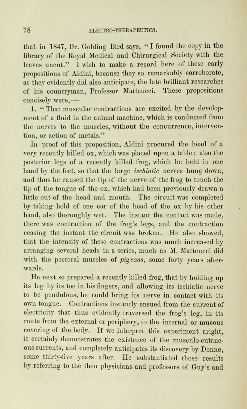 that, in 1847, Dr. Golding Bird says,  I found the copy in the library of the Royal Medical and Chirurgical Society with the leaves uncut. I wish to make a record here of these early propositions of Aldini, because they so remarkably corroborate, as they evidently did also anticipate, the late brilliant researches of his countryman, Professor Matteucci. These propositions concisely were,— 1.  That muscular contractions are excited by the develop- ment of a fluid in the animal machine, which is conducted from the nerves to the muscles, without the concurrence, interven- tion, or action of metals. In proof of this proposition, Aldini procured the head of a very recently killed ox, which was placed upon a table ; also the posterior legs of a recently killed frog, which he held in one hand by the feet, so that the large ischiatic nerves hung down, and thus he caused the tip of the nerve of the frog to touch the tip of the tongue of the ox, which had been previously drawn a little oxit of the head and mouth. The circuit was completed by taking hold of one ear of the head of the ox by his other hand, also thoroughly wet. The instant the contact was made, there was contraction of the frog's legs, and the contraction ceasing the instant the circuit was broken. He also showed, that the intensity of these contractions was much increased by arranging several heads in a series, much as M. Matteucci did with the pectoral muscles of pigeons, some forty years after- wards. He next so prepared a recently killed frog, that by holding up its leg by its toe in his fingers, and allowing its ischiatic nerve to be pendulous, he could bring its nerve in contact with its own tongue. Contractions instantly ensued from the current of electricity that thus evidently traversed the frog's leg, in its route from the external or periphery, to the internal or mucous covering of the body. If we interpret this experiment aright, it certainly demonstrates the existence of the musculo-cutane- ous currents, and completely anticipates its discovery by Donne, some thirty-five years after. He substantiated those results by referring to the then physicians and professors of Guy's and