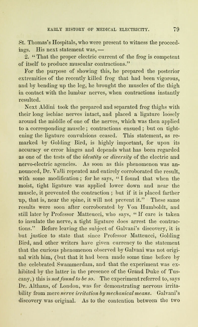 St. Thomas's Hospitals, who were present to witness the proceed- ings. His next statement was, — 2.  That the proper electric current of the frog is competent of itself to produce muscular contractions. For the purpose of showing this, he prepared the posterior extremities of the recently killed frog that had been vigorous, and by bending up the leg, he brought the muscles of the thigh in contact with the lumbar nerves, when contractions instantly resulted. Next Aldini took the prepared and separated frog thighs with their long ischiac nerves intact, and placed a ligature loosely around the middle of one of the nerves, which was then applied to a corresponding muscle ; contractions ensued ; but on tight- ening the ligature convulsions ceased. This statement, as re- marked by Golding Bird, is highly important, for upon its accuracy or error hinges and depends what has been regarded as one of the tests of the identity or diversity of the electric and nervo-electric agencies. As soon as this phenomenon was an- nounced, Dr. Valli repeated and entirely corroborated the result, with some modification; for he says,  I found that when the moist, tight ligature was applied lower down and near the muscle, it prevented the contraction ; but if it is placed farther up, that is, near the spine, it will not prevent it. These same results were soon after corroborated by Von Humboldt, and still later by Professor Matteucci, who says,  If care is taken to insulate the nerve, a tight ligature does arrest the contrac- tions. Before leaving the subject of Galvani's discovery, it is but justice to state that since Professor Matteucci, Golding Bird, and other writers have given currency to the statement that the curious phenomenon observed by Galvani was not origi- nal with him, (but that it had been made some time before by the celebrated Swammerdam, and that the experiment was ex- hibited by the latter in the presence of the Grand Duke of Tus- cany,) this is not found to be so. The experiment referred to, says Dr. Althaus, of London, was for demonstrating nervous irrita- bility from mere nerve irritation by mechanical means. Galvani's discovery was original. As to the contention between the two