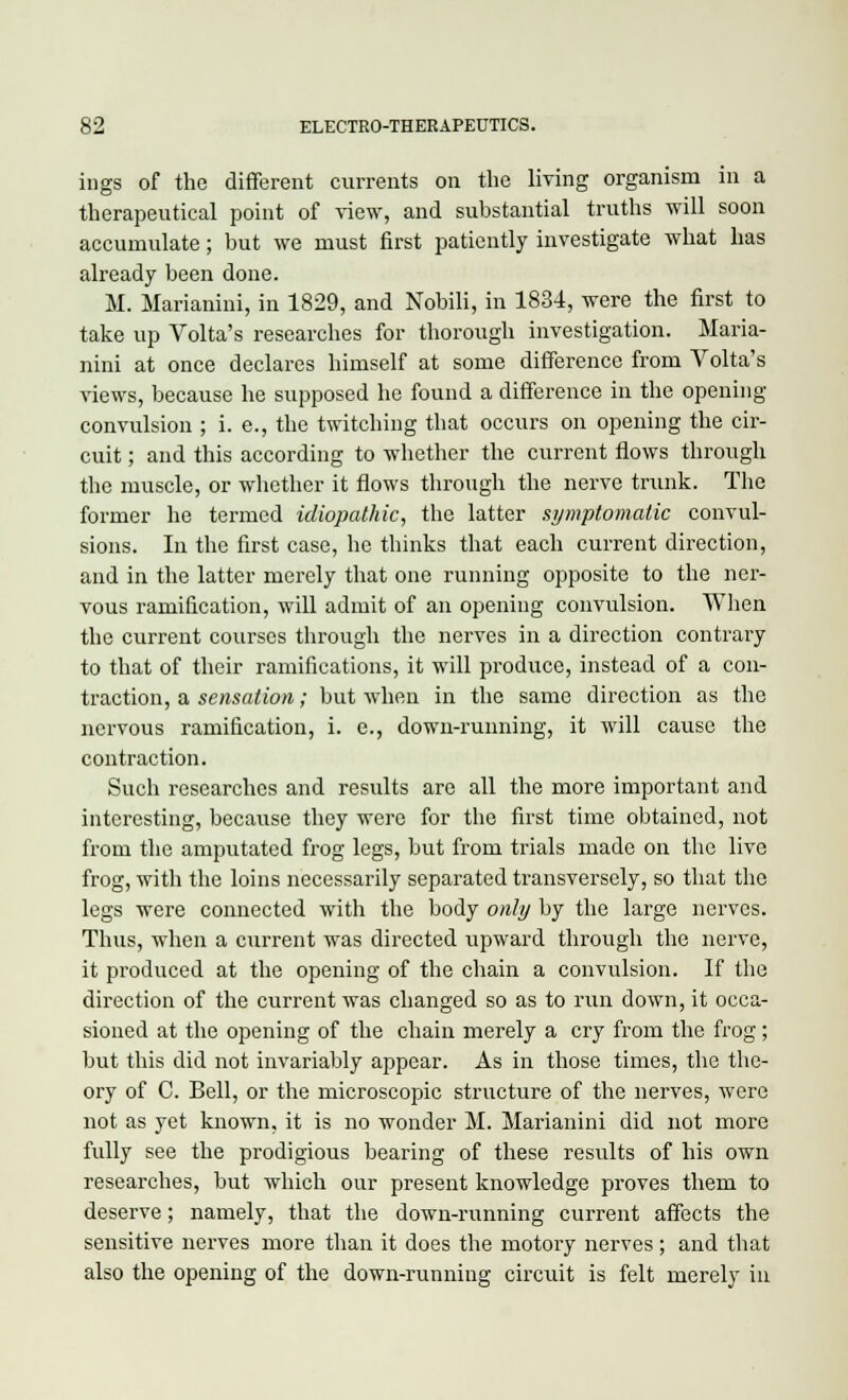 ings of the different currents on the living organism in a therapeutical point of view, and substantial truths will soon accumulate; but we must first patiently investigate what has already been done. M. Marianini, in 1829, and Nobili, in 1834, were the first to take up Volta's researches for thorough investigation. Maria- nini at once declares himself at some difference from Volta's views, because he supposed he found a difference in the opening- convulsion ; i. e., the twitching that occurs on opening the cir- cuit ; and this according to whether the current flows through the muscle, or whether it flows through the nerve trunk. The former he termed idiopathic, the latter symptomatic convul- sions. In the first case, he thinks that each current direction, and in the latter merely that one running opposite to the ner- vous ramification, will admit of an opening convulsion. When the current courses through the nerves in a direction contrary to that of their ramifications, it will produce, instead of a con- traction, a sensation; but when in the same direction as the nervous ramification, i. e., down-running, it will cause the contraction. Such researches and results are all the more important and interesting, because they were for the first time obtained, not from the amputated frog legs, but from trials made on the live frog, with the loins necessarily separated transversely, so that the legs were connected with the body only by the large nerves. Thus, when a current was directed upward through the nerve, it produced at the opening of the chain a convulsion. If the direction of the current was changed so as to run down, it occa- sioned at the opening of the chain merely a cry from the frog; but this did not invariably appear. As in those times, the the- ory of C. Bell, or the microscopic structure of the nerves, were not as yet known, it is no wonder M. Marianini did not more fully see the prodigious bearing of these results of his own researches, but which our present knowledge proves them to deserve; namely, that the down-running current affects the sensitive nerves more than it does the motory nerves ; and that also the opening of the down-running circuit is felt merely in