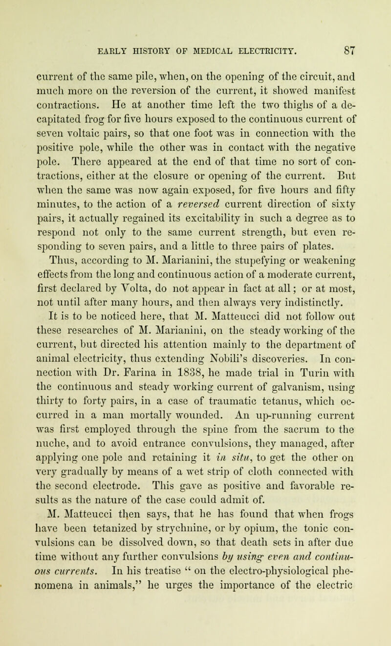 current of the same pile, when, on the opening of the circuit, and much more on the reversion of the current, it showed manifest contractions. He at another time left the two thighs of a de- capitated frog for five hours exposed to the continuous current of seven voltaic pairs, so that one foot was in connection with the positive pole, while the other was in contact with the negative pole. There appeared at the end of that time no sort of con- tractions, either at the closure or opening of the current. But when the same was now again exposed, for five hours and fifty minutes, to the action of a reversed current direction of sixty pairs, it actually regained its excitability in such a degree as to respond not only to the same current strength, but even re- sponding to seven pairs, and a little to three pairs of plates. Thus, according to M. Marianini, the stupefying or weakening effects from the long and continuous action of a moderate current, first declared by Volta, do not appear in fact at all; or at most, not tintil after many hours, and then always very indistinctly. It is to be noticed here, that M. Matteucci did not follow out these researches of M. Marianini, on the steady working of the current, but directed his attention mainly to the department of animal electricity, thus extending Nobili's discoveries. In con- nection with Dr. Farina in 1838, he made trial in Turin with the continuous and steady working current of galvanism, using thirty to forty pairs, in a case of traumatic tetanus, which oc- curred in a man mortally wounded. An up-running current was first employed through the spine from the sacrum to the nuche, and to avoid entrance convulsions, they managed, after applying one pole and retaining it in situ, to get the other on very gradually by means of a wet strip of cloth connected with the second electrode. This gave as positive and favorable re- sults as the nature of the case could admit of. M. Matteucci then says, that he has found that when frogs have been tetanized by strychnine, or by opium, the tonic con- vulsions can be dissolved down, so that death sets in after due time without any further convulsions by using even and continu- ous currents. In his treatise  on the electro-physiological phe- nomena in animals, he urges the importance of the electric