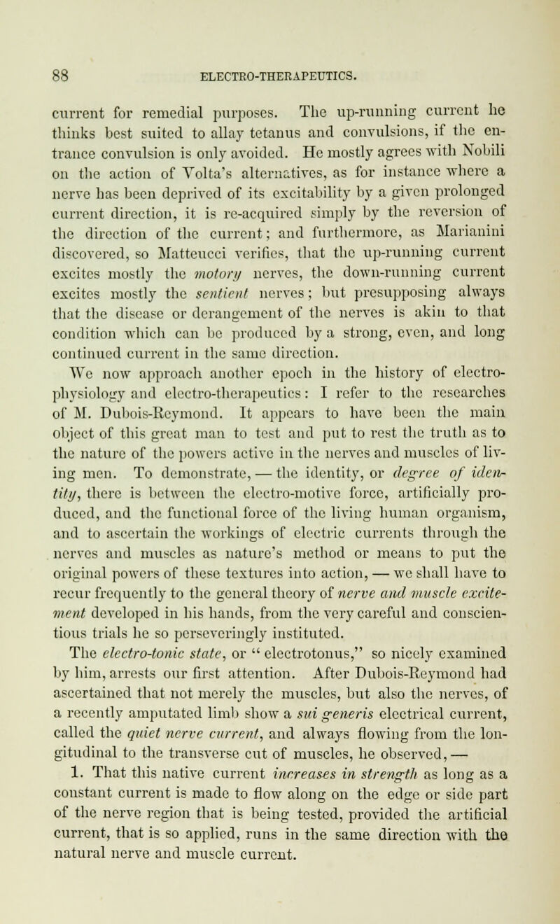 current for remedial purposes. The up-running current he thinks best suited to allay tetanus and convulsions, if the en- trance convulsion is only avoided. He mostly agrees with Nobili on the action of Volta's alternatives, as for instance where a nerve has been deprived of its excitability by a given prolonged current direction, it is re-acquired simply by the reversion of the direction of the current; and furthermore, as Marianini discovered, so Matteucci verifies, that the up-running current excites mostly the motor)) nerves, the down-running current excites mostly the sentient nerves; but presupposing always that the disease or derangement of the nerves is akin to that condition which can be produced by a strong, even, and long continued current in the same direction. We now approach another epoch in the history of electro- physiology and electro-therapeutics: I refer to the researches of M. Dubois-Rcymond. It appears to have been the main object of this great man to test and put to rest the truth as to the nature of the powers active in the nerves and muscles of liv- ing men. To demonstrate, — the identity, or degree of iden- tity, there is between the electro-motive force, artificially pro- duced, and the functional force of the living human organism, and to ascertain the workings of electric currents through the nerves and muscles as nature's method or means to put the original powers of these textures into action, — we shall have to recur frequently to the general theory of nerve and muscle excite- ment developed in his hands, from the very careful and conscien- tious trials he so perseveringly instituted. The electro-tonic state, or  electrotonus, so nicely examined by him, arrests our first attention. After Dubois-Reymond had ascertained that not merely the muscles, but also the nerves, of a recently amputated limb show a mi generis electrical current, called the quiet nerve current, and always flowing from the lon- gitudinal to the transverse cut of muscles, he observed,— 1. That this native current increases in strength as long as a constant current is made to flow along on the edge or side part of the nerve region that is being tested, provided the artificial current, that is so applied, runs in the same direction with the natural nerve and muscle current.