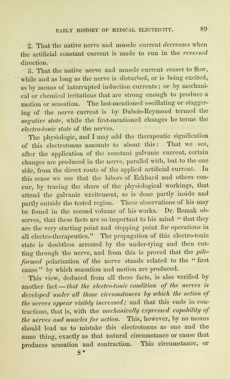 2. That the native nerve and muscle current decreases -when the artificial constant current is made to run in the reversed direction. 3. That the native nerve and muscle current ceases to flow, while and as long as the nerve is disturbed, or is being excited, as by means of interrupted induction currents ; or by mechani- cal or chemical irritations that are strong enough to produce a motion or sensation. The last-mentioned oscillating or stagger- ing of the nerve current is by Dubois-Reymond termed the negative state, while the first-mentioned changes he terms the electro-tonic state of the nerves. The physiologic, and I may add the therapeutic signification of this electrotonus amounts to about this: That we see, after the application of the constant galvanic current, certain changes are produced in the nerve, parallel with, but to the one side, from the direct route of the applied artificial current. In this sense we see that the labors of Eckhard and others con- cur, by tracing the share of the physiological workings, that attend the galvanic excitement, as is done partly inside and partly outside the tested region. These observations of his may be found in the second volume of his works. Dr. Remak ob- serves, that these facts are so important to his mind  that they are the very starting point and stopping point for operations in all electro-therapeutics. The propagation of this electro-tonic state is doubtless arrested by the under-tying and then cut- ting through the nerve, and from this is proved that the pile- formed polarization of the nerve stands related to the  first cause  by which sensation and motion are produced. This view, deduced from all these facts, is also verified by another fact — that the electro-tonic condition of the nerves is developed under all those circumstances by which the action of the nerves appear visibly increased; and that this ends in con- tractions, that is, with the mechanically expressed capability of the nerves and muscles for action. This, however, by no means should lead us to mistake this electrotonus as one and the same thing, exactly as that natural circumstance or cause that produces sensation and contraction. This circumstance, or