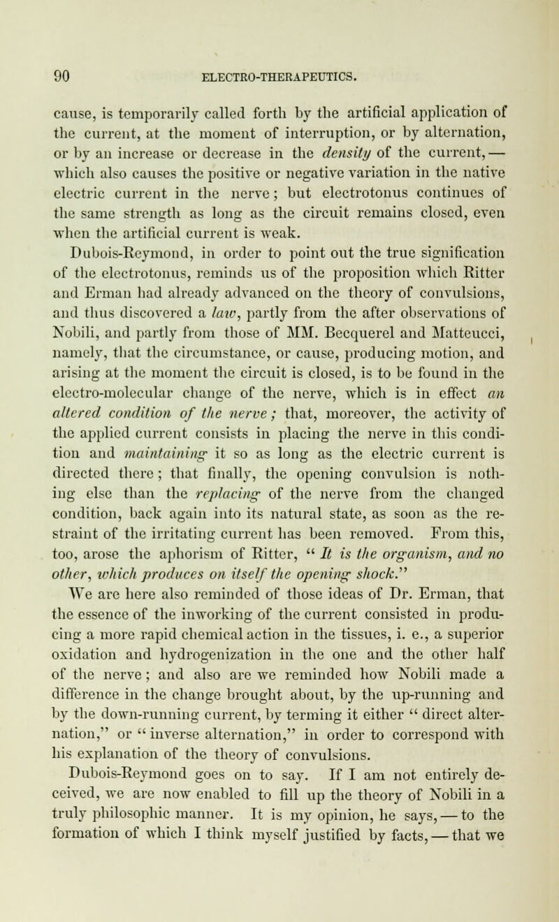 cause, is temporarily called forth by the artificial application of the current, at the moment of interruption, or by alternation, or by an increase or decrease in the density of the current,— which also causes the positive or negative variation in the native electric current in the nerve; but electrotonus continues of the same strength as long as the circuit remains closed, even when the artificial current is weak. Dubois-Reymond, in order to point out the true signification of the electrotonus, reminds us of the proposition which Ritter and Erman had already advanced on the theory of convulsions, and thus discovered a law, partly from the after observations of Nobili, and partly from those of MM. Becquerel and Matteucci, namely, that the circumstance, or cause, producing motion, and arising at the moment the circuit is closed, is to be found in the electro-molecular change of the nerve, which is in effect an altered condition of the nerve; that, moreover, the activity of the applied current consists in placing the nerve in this condi- tion and maintaining- it so as long as the electric current is directed there; that finally, the opening convulsion is noth- ing else than the replacing of the nerve from the changed condition, back again into its natural state, as soon as the re- straint of the irritating current has been removed. From this, too, arose the aphorism of Ritter,  It is the organism, and no other, which produces on itself the opening shock. We are here also reminded of those ideas of Dr. Erman, that the essence of the inworking of the current consisted in produ- cing a more rapid chemical action in the tissues, i. e., a superior oxidation and hydrogenization in the one and the other half of the nerve; and also are we reminded how Nobili made a difference in the change brought about, by the up-running and by the down-running current, by terming it either  direct alter- nation, or  inverse alternation, in order to correspond with his explanation of the theory of convulsions. Dubois-Reymond goes on to say. If I am not entirely de- ceived, we are now enabled to fill up the theory of Nobili in a truly philosophic manner. It is my opinion, he says, — to the formation of which I think myself justified by facts, — that we