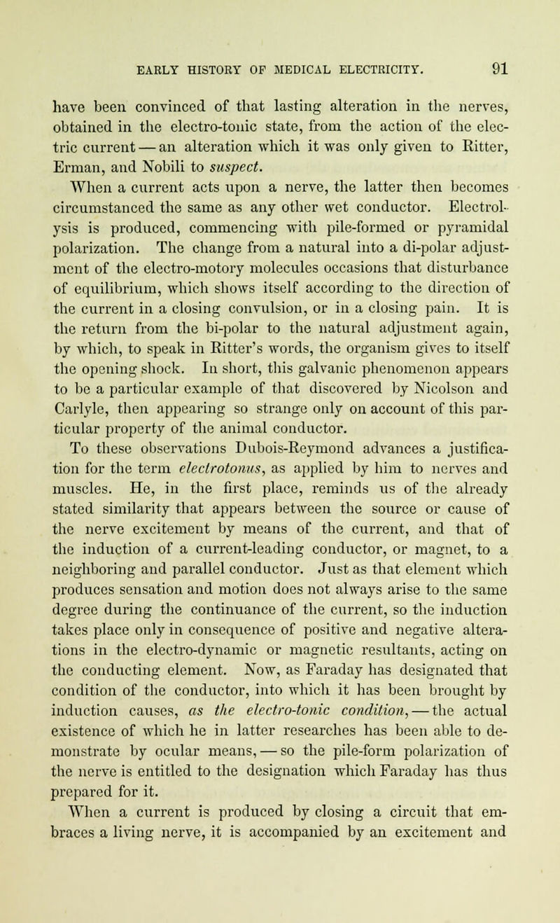 have been convinced of that lasting alteration in the nerves, obtained in the electro-tonic state, from the action of the elec- tric current — an alteration which it was only given to Ritter, Erman, and Nobili to suspect. When a current acts upon a nerve, the latter then becomes circumstanced the same as any other wet conductor. Electrol- ysis is produced, commencing with pile-formed or pyramidal polarization. The change from a natural into a di-polar adjusts mcnt of the electro-motory molecules occasions that disturbance of equilibrium, which shows itself according to the direction of the current in a closing convulsion, or in a closing pain. It is the return from the bi-polar to the natural adjustment again, by which, to speak in Ritter's words, the organism gives to itself the opening shock. In short, this galvanic phenomenon appears to be a particular example of that discovered by Nicolson and Carlyle, then appearing so strange only on account of this par- ticular property of the animal conductor. To these observations Dubois-Reymond advances a justifica- tion for the term eleclrotonus, as applied by him to nerves and muscles. He, in the first place, reminds us of the already stated similarity that appears between the source or cause of the nerve excitement by means of the current, and that of the induction of a current-leading conductor, or magnet, to a neighboring and parallel conductor. Just as that element which produces sensation and motion does not always arise to the same degree during the continuance of the current, so the induction takes place only in consequence of positive and negative altera- tions in the electro-dynamic or magnetic resultants, acting on the conducting element. Now, as Faraday has designated that condition of the conductor, into which it has been brought by induction causes, as the electro-tonic condition, — the actual existence of which he in latter researches has been able to de- monstrate by ocular means, — so the pile-form polarization of the nerve is entitled to the designation which Faraday has thus prepared for it. When a current is produced by closing a circuit that em- braces a living nerve, it is accompanied by an excitement and