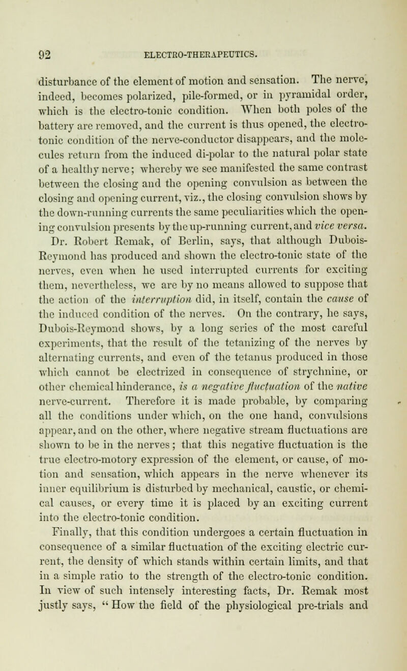 disturbance of the element of motion and sensation. The nerve, indeed, becomes polarized, pile-formed, or in pyramidal order, which is the electro-tonic condition. When both poles of the battery are removed, and the current is thus opened, the electro- tonic condition of the nerve-conductor disappears, and the mole- cules return from the induced di-polar to the natural polar state of a healthy nerve; whereby we see manifested the same contrast between the closing and the opening convulsion as between the closing and opening current, viz., the closing convulsion shows by the down-running currents the same peculiarities which the open- ing convulsion presents by the up-running current, and vice versa. Dr. Robert Remak, of Berlin, says, that although Dubois- Reymond has produced and shown the electro-tonic state of the nerves, even when he used interrupted currents for exciting them, nevertheless, we arc by no means allowed to suppose that the action of the interruption did, in itself, contain the cause of the induced condition of the nerves. On the contrary, he says, Dubois-Reymond shows, by a long series of the most careful experiments, that the result of the tetanizing of the nerves by alternating currents, and even of the tetanus produced in those which cannot be electrized in consequence of strychnine, or other chemical hinderance, is a negative fluctuation of the native nerve-current. Therefore it is made probable, by comparing all the conditions under which, on the one hand, convulsions appear, and on the other, where negative stream fluctuations are shown to be in the nerves ; that this negative fluctuation is the true electro-motory expression of the element, or cause, of mo- tion and sensation, which appears in the nerve whenever its inner equilibrium is disturbed by mechanical, caustic, or chemi- cal causes, or every time it is placed by an exciting current into the electro-tonic condition. Finally, that this condition undergoes a certain fluctuation in consequence of a similar fluctuation of the exciting electric cur- rent, the density of which stands within certain limits, and that in a simple ratio to the strength of the electro-tonic condition. In view of such intensely interesting facts, Dr. Remak most justly says,  How the field of the physiological pre-trials and