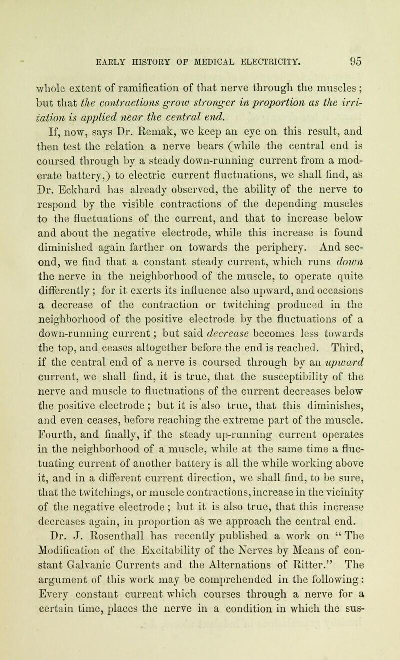 whole extent of ramification of that nerve through the muscles; but that the contractions grow stronger in proportion as the irri- tation is applied near the central end. If, now, says Dr. Rernak, we keep an eye on this result, and then test the relation a nerve bears (while the central end is coursed through by a steady down-running current from a mod- erate battery,) to electric current fluctuations, we shall find, as Dr. Eckhard has already observed, the ability of the nerve to respond by the visible contractions of the depending muscles to the fluctuations of the current, and that to increase below and about the negative electrode, while this increase is found diminished again farther on towards the periphery. And sec- ond, we find that a constant steady current, which runs down the nerve in the neighborhood of the muscle, to operate quite differently; for it exerts its influence also upward, and occasions a decrease of the contraction or twitching produced in the neighborhood of the positive electrode by the fluctuations of a down-running current; but said decrease becomes less towards the top, and ceases altogether before the end is reached. Third, if the central end of a nerve is coursed through by an upward current, we shall find, it is true, that the susceptibility of the nerve and muscle to fluctuations of the current decreases below the positive electrode ; but it is also true, that this diminishes, and even ceases, before reaching the extreme part of the muscle. Fourth, and finally, if the steady up-running current operates in the neighborhood of a muscle, while at the same time a fluc- tuating current of another battery is all the while working above it, and in a different current direction, we shall find, to be sure, that the twitchings, or muscle contractions, increase in the vicinity of the negative electrode ; but it is also true, that this increase decreases again, in proportion as we approach the central end. Dr. J. Rosenthall has recently published a work on  The Modification of the Excitability of the Nerves by Means of con- stant Galvanic Currents and the Alternations of Ritter. The argument of this work may be comprehended in the following: Every constant current which courses through a nerve for a certain time, places the nerve in a condition in which the sus-