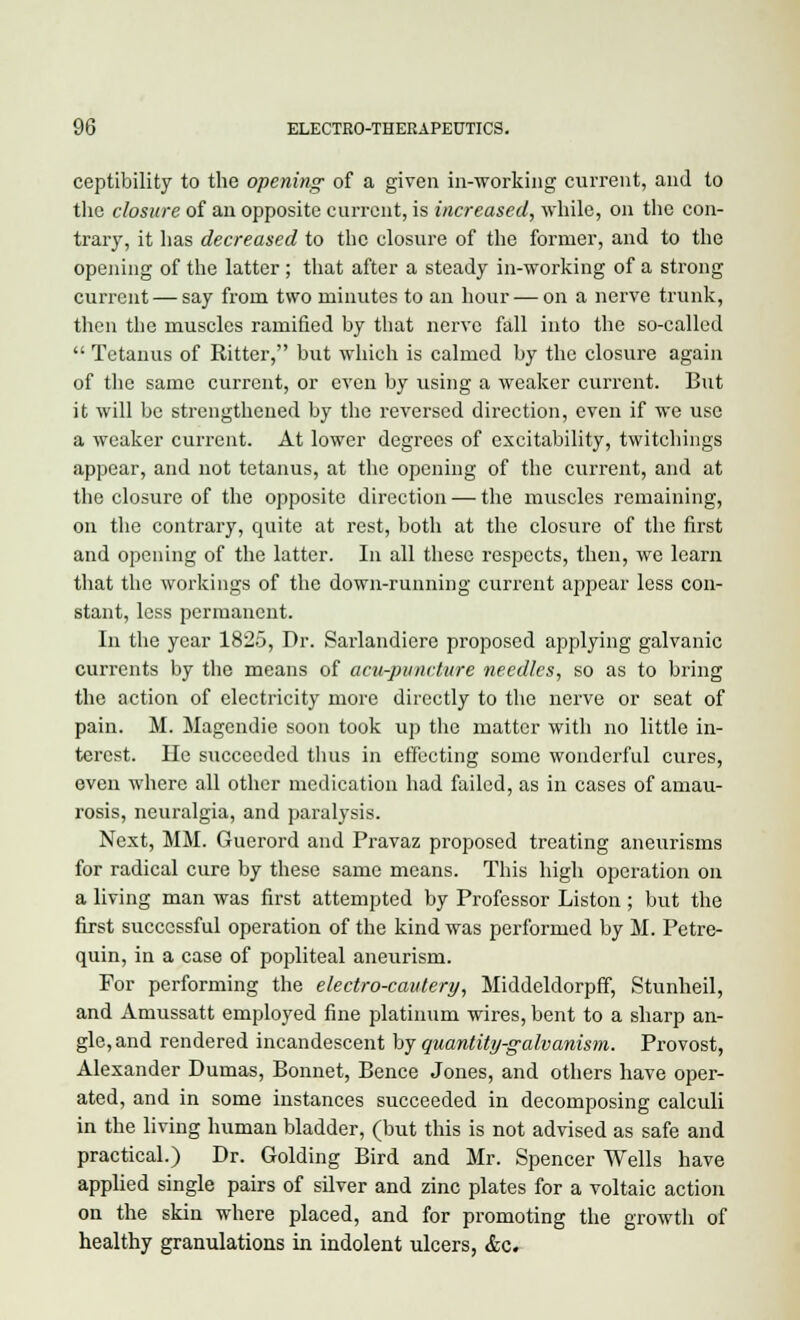 ceptibility to the opening of a given in-working current, and to the closure of an opposite current, is increased, while, on the con- trary, it lias decreased to the closure of the former, and to the opening of the latter; that after a steady in-working of a strong current — say from two minutes to an hour — on a nerve trunk, then the muscles ramified by that nerve fall into the so-called  Tetanus of Ritter, but which is calmed by the closure again of the same current, or even by using a weaker current. But it will be strengthened by the reversed direction, even if we use a weaker current. At lower degrees of excitability, twitchings appear, and not tetanus, at the opening of the current, and at the closure of the opposite direction — the muscles remaining, on the contrary, quite at rest, both at the closure of the first and opening of the latter. In all these respects, then, we learn that the workings of the down-running current appear less con- stant, less permanent. In the year 1825, Dr. Sarlandierc proposed applying galvanic currents by the means of acu-pvneture needles, so as to bring the action of electricity more directly to the nerve or seat of pain. M. Magendie soon took up the matter with no little in- terest. He succeeded thus in effecting some wonderful cures, even where all other medication had failed, as in cases of amau- rosis, neuralgia, and paralysis. Next, MM. Guerord and Pravaz proposed treating aneurisms for radical cure by these same means. This high operation on a living man was first attempted by Professor Listen ; but the first successful operation of the kind was performed by M. Petre- quin, in a case of popliteal aneurism. For performing the electro-cautery, Middeldorpff, Stunheil, and Amussatt employed fine platinum wires, bent to a sharp an- gle, and rendered incandescent by quantity-galvanism. Provost, Alexander Dumas, Bonnet, Bence Jones, and others have oper- ated, and in some instances succeeded in decomposing calculi in the living human bladder, (but this is not advised as safe and practical.) Dr. Golding Bird and Mr. Spencer Wells have applied single pairs of silver and zinc plates for a voltaic action on the skin where placed, and for promoting the growth of healthy granulations in indolent ulcers, &c.