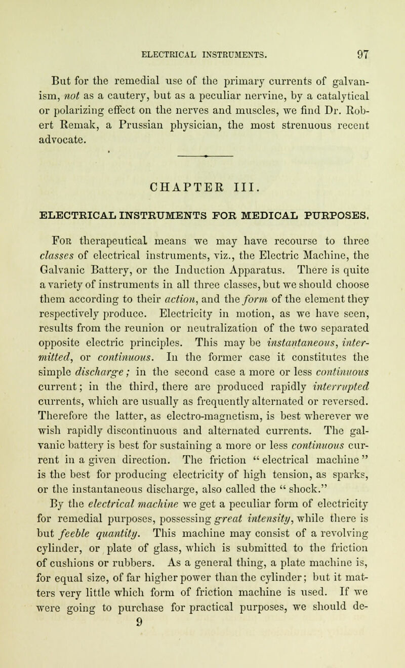 But for the remedial use of the primary currents of galvan- ism, not as a cautery, but as a peculiar nervine, by a catalytical or polarizing effect on the nerves and muscles, we find Dr. Rob- ert Remak, a Prussian physician, the most strenuous recent advocate. CHAPTER III. ELECTRICAL INSTRUMENTS FOR MEDICAL PURPOSES. For therapeutical means we may have recourse to three classes of electrical instruments, viz., the Electric Machine, the Galvanic Battery, or the Induction Apparatus. There is quite a variety of instruments in all three classes, but we should choose them according to their action, and the form of the element they respectively produce. Electricity in motion, as we have seen, results from the reunion or neutralization of the two separated opposite electric principles. This may be instantaneous, inter- mitted, or continuous. In the former case it constitutes the simple discharge; in the second case a more or less continuous current; in the third, there are produced rapidly interrupted currents, which are usually as frequently alternated or reversed. Therefore the latter, as electro-magnetism, is best wherever we wish rapidly discontinuous and alternated currents. The gal- vanic battery is best for sustaining a more or less continuous cur- rent in a given direction. The friction  electrical machine  is the best for producing electricity of high tension, as sparks, or the instantaneous discharge, also called the  shock. By the electrical machine we get a peculiar form of electricity for remedial purposes, possessing great intensity, while there is but feeble quantity. This machine may consist of a revolving cylinder, or plate of glass, which is submitted to the friction of cushions or rubbers. As a general thing, a plate machine is, for equal size, of far higher power than the cylinder; but it mat- ters very little which form of friction machine is used. If we were going to purchase for practical purposes, we should de- 9