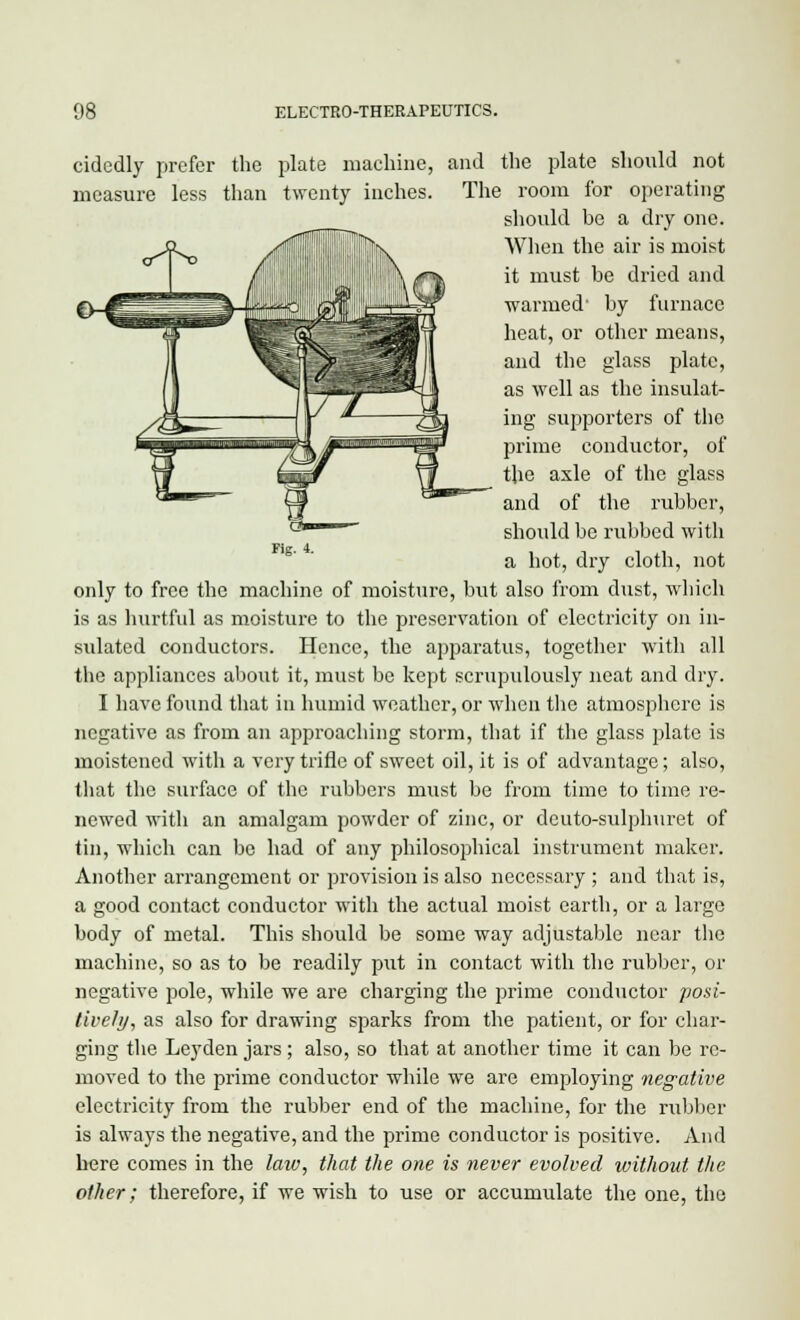 Fig. 4. cidedly prefer the plate machine, and the plate should not measure less than twenty inches. The room for operating should be a dry one. a^ ^ 9Jik When the air is moist it must be dried and warmed' by furnace heat, or other means, and the glass plate, as well as the insulat- ing supporters of the prime conductor, of the axle of the glass and of the rubber, should be rubbed with a hot, dry cloth, not only to free the machine of moisture, but also from dust, which is as hurtful as moisture to the preservation of electricity on in- sulated conductors. Hence, the apparatus, together with all the appliances about it, must be kept scrupulously neat and dry. I have found that in humid weather, or when the atmosphere is negative as from an approaching storm, that if the glass plate is moistened with a very trifle of sweet oil, it is of advantage; also, that the surface of the rubbers must be from time to time re- newed with an amalgam powder of zinc, or deuto-sulphuret of tin, which can be had of any philosophical instrument maker. Another arrangement or provision is also necessary ; and that is, a good contact conductor with the actual moist earth, or a large body of metal. This should be some way adjustable near the machine, so as to be readily put in contact with the rubber, or negative pole, while we are charging the prime conductor posi- tively, as also for drawing sparks from the patient, or for char- ging the Leyden jars; also, so that at another time it can be re- moved to the prime conductor while we are employing negative electricity from the rubber end of the machine, for the rubber is always the negative, and the prime conductor is positive. And here comes in the laiv, that the one is never evolved without the other; therefore, if we wish to use or accumulate the one, the