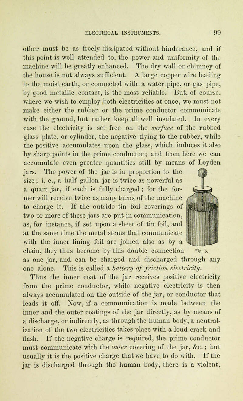 other must be as freely dissipated without hinderance, and if this point is well attended to, the power and uniformity of the machine will be greatly enhanced. The dry wall or chimney of the house is not always sufficient. A large copper wire leading to the moist earth, or connected with a water pipe, or gas pipe, by good metallic contact, is the most reliable. But, of course, where we wish to employ both electricities at once, we must not make either the rubber or the prime conductor communicate with the ground, but rather keep all well insulated. In every case the electricity is set free on the surface of the rubbed glass plate, or cylinder, the negative flying to the rubber, while the positive accumulates upon the glass, which induces it also by sharp points in the prime conductor ; and from here we can accumulate even greater quantities still by means of Leyden jars. The power of the jar is in proportion to the size; i. e., a half gallon jar is twice as powerful as a quart jar, if each is fully charged; for the for- mer will receive twice as many turns of the machine to charge it. If the outside tin foil coverings of two or more of these jars are put in communication, as, for instance, if set upon a sheet of tin foil, and at the same time the metal stems that communicate with the inner lining foil are joined also as by a chain, they thus become by this double connection as one jar, and can be charged and discharged through any one alone. This is called a battery of friction electricity. Thus the inner coat of the jar receives positive electricity from the prime conductor, while negative electricity is then always accumulated on the outside of the jar, or conductor that leads it off. Now, if a communication is made between the inner and the outer coatings of the jar directly, as by means of a discharge, or indirectly, as through the human body, a neutral- ization of the two electricities takes place with a loud crack and flash. If the negative charge is required, the prime conductor must communicate with the outer covering of the jar, &c.; but visually it is the positive charge that we have to do with. If the jar is discharged through the human body, there is a violent,