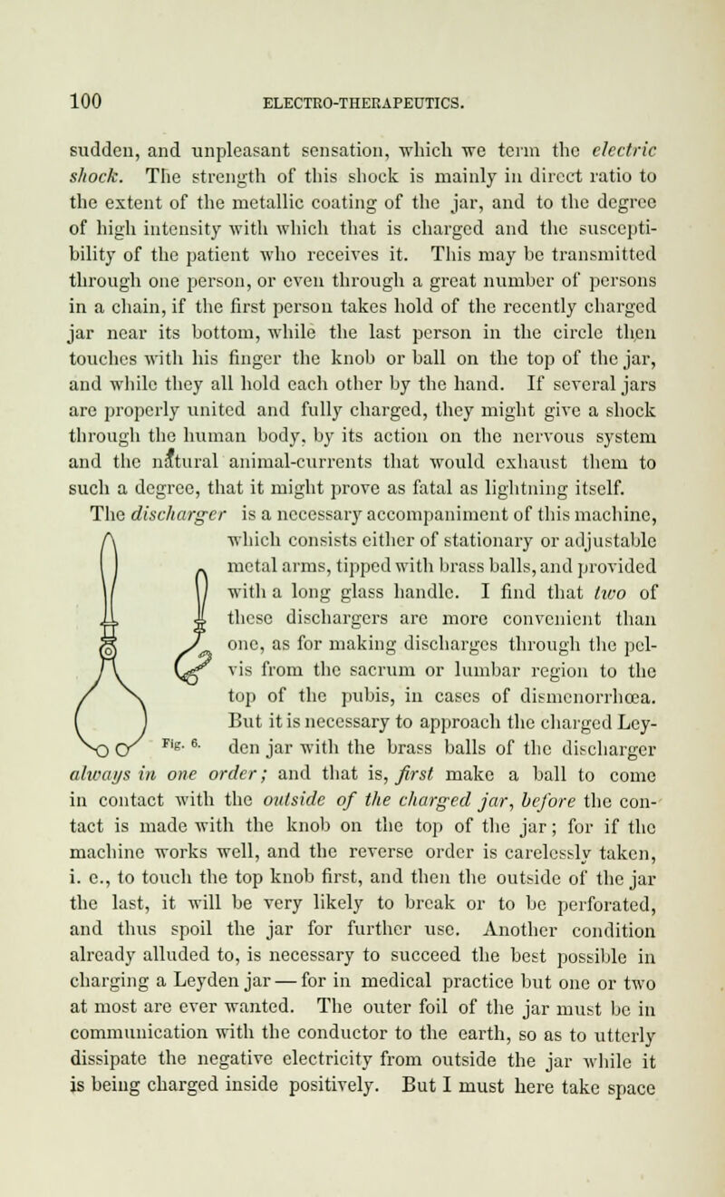 sudden, and unpleasant sensation, which we term the electric shock. The strength of this shock is mainly in direct ratio to the extent of the metallic coating of the jar, and to the degree of high intensity with which that is charged and the suscepti- bility of the patient who receives it. This may be transmitted through one person, or even through a great number of persons in a chain, if the first person takes hold of the recently charged jar near its bottom, while the last person in the circle then touches with his finger the knob or ball on the top of the jar, and while they all hold each other by the hand. If several jars are properly united and fully charged, they might give a shock through the human body, by its action on the nervous system and the natural animal-currents that would exhaust them to such a degree, that it might prove as fatal as lightning itself. The discharger is a nccessaiy accompaniment of this machine, which consists either of stationary or adjustable metal arms, tipped with brass balls, and provided with a long glass handle. I find that two of these dischargers are more convenient than one, as for making discharges through the pel- vis from the sacrum or lumbar region to the top of the pubis, in cases of dismenorrhcea. But it is necessary to approach the charged Ley- rig, e. <jen jar wjftj jjjg ]jrafS balls of the discharger always in one order; and that is, first make a ball to come in contact with the outside of the charged jar, before the con- tact is made with the knob on the top of the jar; for if the machine works well, and the reverse order is carelessly taken, i. e., to touch the top knob first, and then the outside of the jar the last, it will be very likely to break or to be perforated, and thus spoil the jar for further use. Another condition already alluded to, is necessary to succeed the best possible in charging a Leyden jar — for in medical practice but one or two at most are ever wanted. The outer foil of the jar must be in communication with the conductor to the earth, so as to utterly dissipate the negative electricity from outside the jar while it is being charged inside positively. But I must here take space