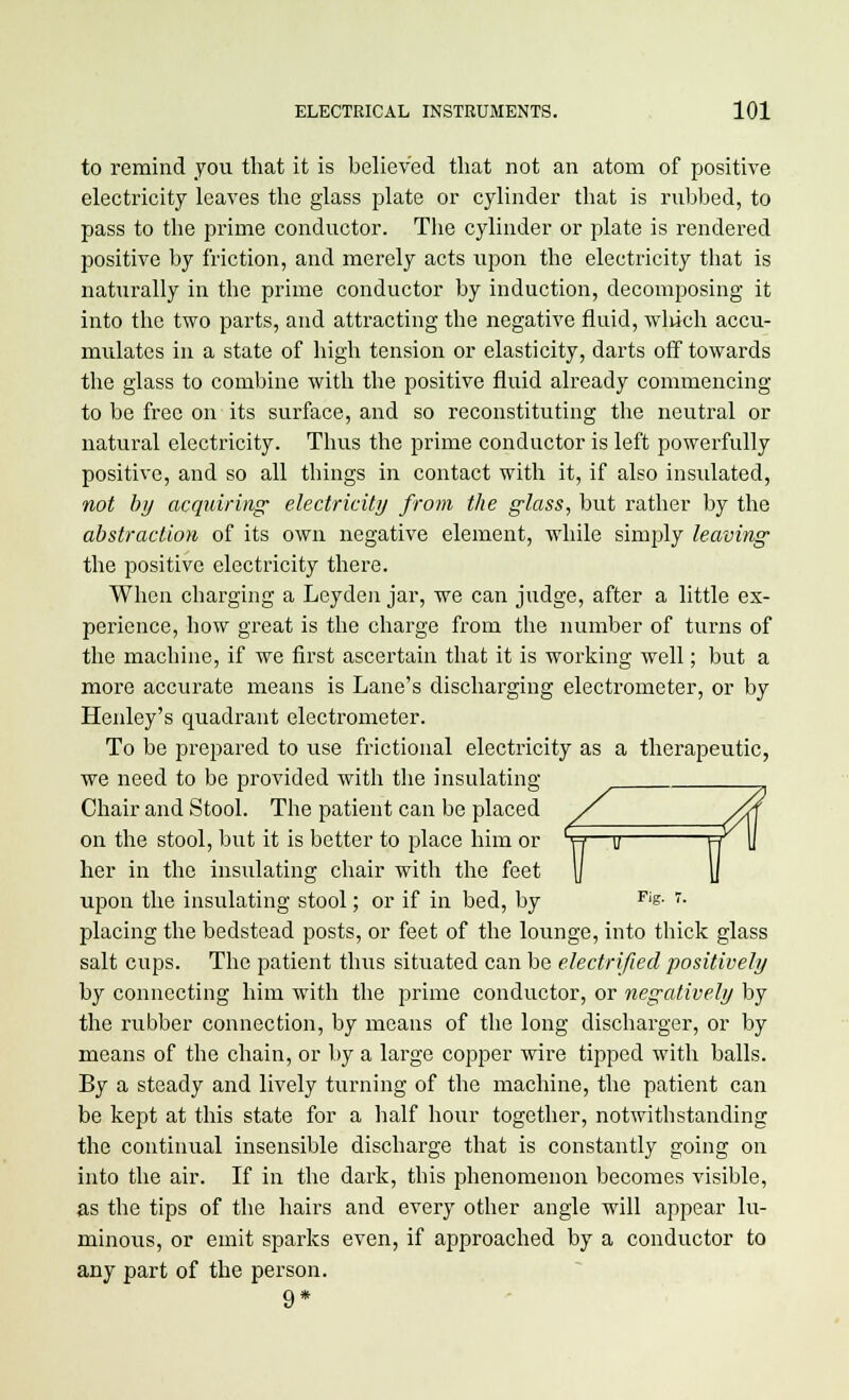 to remind you that it is believed that not an atom of positive electricity leaves the glass plate or cylinder that is rubbed, to pass to the prime conductor. The cylinder or plate is rendered positive by friction, and merely acts upon the electricity that is naturally in the prime conductor by induction, decomposing it into the two parts, and attracting the negative fluid, which accu- mulates in a state of high tension or elasticity, darts off towards the glass to combine with the positive fluid already commencing to be free on its surface, and so reconstituting the neutral or natural electricity. Thus the prime conductor is left powerfully positive, and so all things in contact with it, if also insulated, not by acquiring electricity from the glass, but rather by the abstraction of its own negative element, while simply leaving the positive electricity there. When charging a Leyden jar, we can judge, after a little ex- perience, how great is the charge from the number of turns of the machine, if we first ascertain that it is working well; but a more accurate means is Lane's discharging electrometer, or by Henley's quadrant electrometer. To be prepared to use frictional electricity as a therapeutic, we need to be provided with the insulating Chair and Stool. The patient can be placed on the stool, but it is better to place him or t?—o FT her in the insulating chair with the feet \j ]} upon the insulating stool; or if in bed, by Fis- r- placing the bedstead posts, or feet of the lounge, into thick glass salt cups. The patient thus situated can be electrified positively by connecting him with the prime conductor, or negatively by the rubber connection, by means of the long discharger, or by means of the chain, or by a large copper wire tipped with balls. By a steady and lively turning of the machine, the patient can be kept at this state for a half hour together, notwithstanding the continual insensible discharge that is constantly going on into the air. If in the dark, this phenomenon becomes visible, as the tips of the hairs and every other angle will appear lu- minous, or emit sparks even, if approached by a conductor to any part of the person. 9*