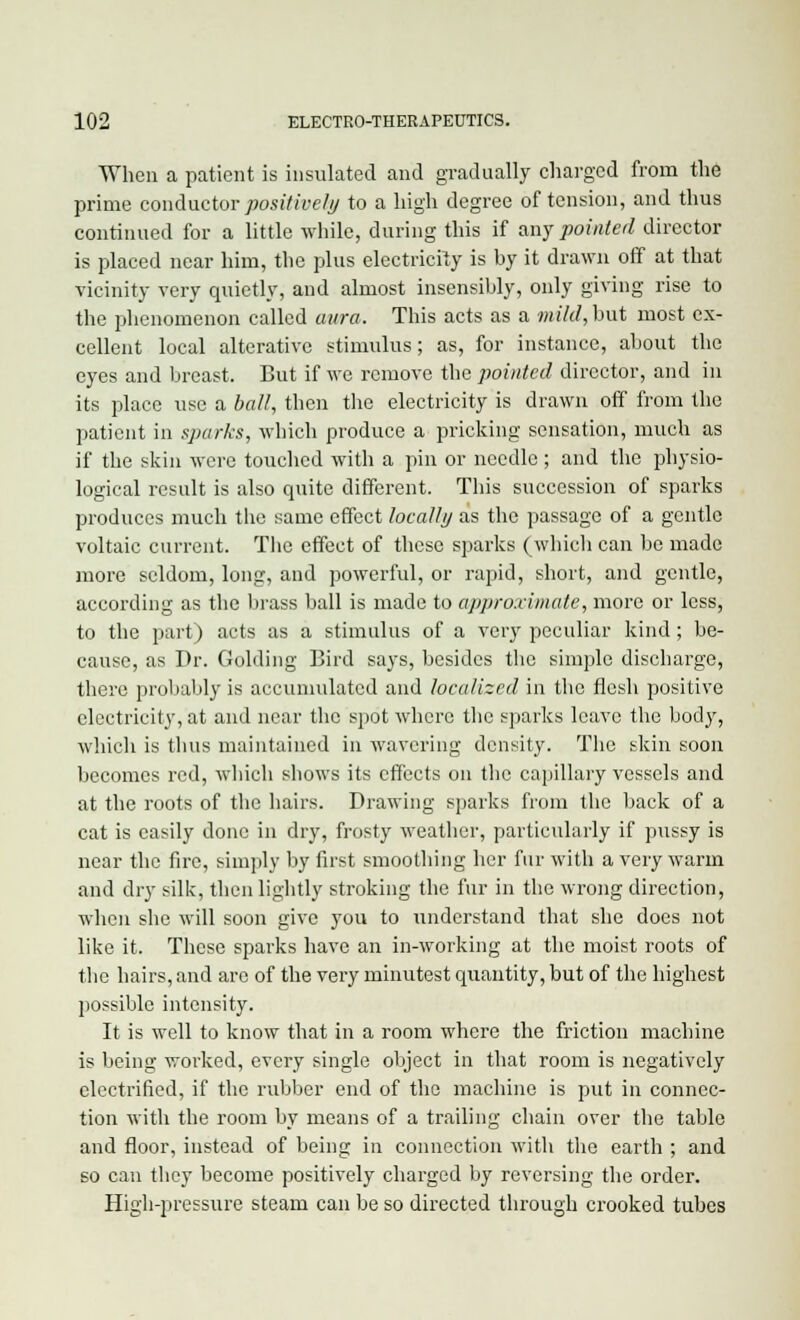 When a patient is insulated and gradually charged from the prime conductor positively to a high degree of tension, and thus continued for a little while, during this if any pointed director is placed near him, the plus electricity is by it drawn off at that vicinity very quietly, and almost insensibly, only giving rise to the phenomenon called aura. This acts as a mild, hut most ex- cellent local alterative stimulus; as, for instance, about the eyes and breast. But if we remove the pointed director, and in its place use a ball, then the electricity is drawn off from the patient in sparks, which produce a pricking sensation, much as if the skin were touched with a pin or needle ; and the physio- logical result is also quite different. This succession of sparks produces much the same effect locally as the passage of a gentle voltaic current. The effect of these sparks (which can be made more seldom, long, and powerful, or rapid, short, and gentle, according as the brass ball is made to approximate, more or less, to the part) acts as a stimulus of a very peculiar kind; be- cause, as Dr. Golding Bird says, besides the simple discharge, there probably is accumulated and localized in the flesh positive electricity, at and near the spot where the sparks leave the body, which is thus maintained in wavering density. The skin soon becomes red, which shows its effects on the capillary vessels and at the roots of the hairs. Drawing sparks from the back of a cat is easily done in dry, frosty weather, particularly if pussy is near the fire, simply by first smoothing her fur with a very warm and dry silk, then lightly stroking the fur in the wrong direction, when she will soon give you to understand that she does not like it. These sparks have an in-working at the moist roots of the hairs, and are of the very minutest quantity, but of the highest possible intensity. It is well to know that in a room where the friction machine is being worked, every single object in that room is negatively electrified, if the rubber end of the machine is put in connec- tion with the room by means of a trailing chain over the table and floor, instead of being in connection with the earth ; and so can they become positively charged by reversing the order. High-pressure steam can be so directed through crooked tubes