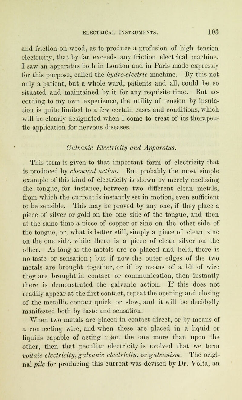 and friction on wood, as to produce a profusion of high tension electricity, that by far exceeds any friction electrical machine. I saw an apparatus both in London and in Paris made expressly for this purpose, called the hydro-electric machine. By this not only a patient, but a whole ward, patients and all, could be so situated and maintained by it for any requisite time. But ac- cording to my own experience, the utility of tension by insula- tion is quite limited to a few certain cases and conditions, which will be clearly designated when I come to treat of its therapeu- tic application for nervous diseases. Galvanic Electricity and Apparatus. This term is given to that important form of electricity that is produced by chemical action. But probably the most simple example of this kind of electricity is shown by merely enclosing the tongue, for instance, between two different clean metals, from which the current is instantly set in motion, even sufficient to be sensible. This may be proved by any one^ if they place a piece of silver or gold on the one side of the tongue, and then at the same time a piece of copper or zinc on the other side of the tongue, or, what is better still, simply a piece of clean zinc on the one side, while there is a piece of clean silver on the other. As long as the metals arc so placed and held, there is no taste or sensation ; but if now the outer edges of the two metals are brought together, or if by means of a bit of wire they are brought in contact or communication, then instantly there is demonstrated the galvanic action. If this does not readily appear at the first contact, repeat the opening and closing of the metallic contact quick or slow, and it will be decidedly manifested both by taste and sensation. When two metals are placed in contact direct, or by means of a connecting wire, and when these are placed in a liquid or liquids capable of acting 17011 the one more than upon the other, then that peculiar electricity is evolved that we term voltaic electricity, galvanic electricity, or galvanism. The origi- nal pile for producing this current was devised by Dr. Volta, an