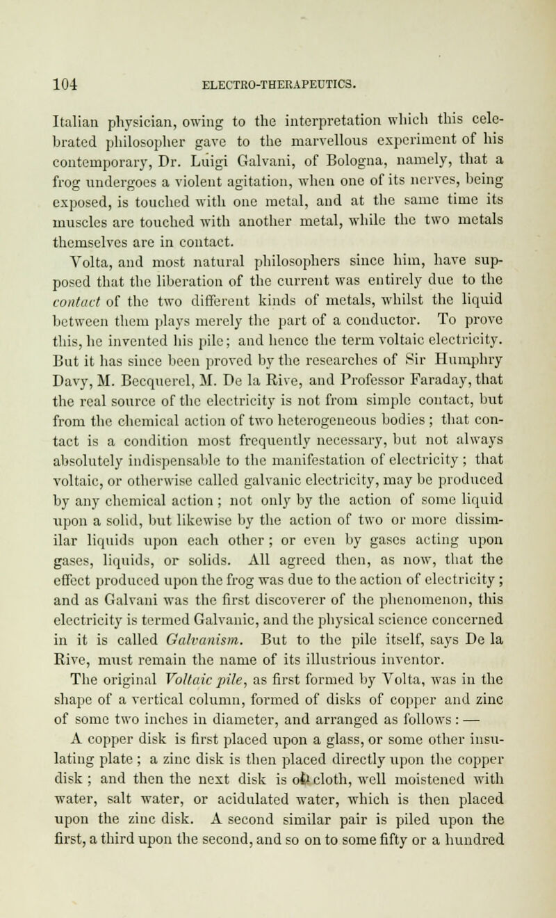 Italian physician, owing to the interpretation which this cele- brated philosopher gave to the marvellous experiment of his contemporary, Dr. Luigi Galvani, of Bologna, namely, that a frog undergoes a violent agitation, when one of its nerves, being exposed, is touched with one metal, and at the same time its muscles are touched with another metal, while the two metals themselves are in contact. Yolta, and most natural philosophers since him, have sup- posed that the liberation of the current was entirely due to the contact of the two different kinds of metals, whilst the liquid between them plays merely the part of a conductor. To prove this, he invented his pile; and hence the term voltaic electricity. But it has since been proved by the researches of Sir Humphry Davy, M. Becquerel, M. De la Rive, and Professor Faraday, that the real source of the electricity is not from simple contact, but from the chemical action of two heterogeneous bodies ; that con- tact is a condition most frequently necessary, but not always absolutely indispensable to the manifestation of electricity ; that voltaic, or otherwise called galvanic electricity, may be produced by any chemical action ; not only by the action of some liquid upon a solid, but likewise by the action of two or more dissim- ilar liquids upon each other; or even by gases acting upon gases, liquids, or solids. All agreed then, as now, that the effect produced upon the frog was due to the action of electricity; and as Galvani was the first discoverer of the phenomenon, this electricity is termed Galvanic, and the physical science concerned in it is called Galvanism. But to the pile itself, says De la Rive, must remain the name of its illustrious inventor. The original Voltaic pile, as first formed by Volta, was in the shape of a vertical column, formed of disks of copper and zinc of some two inches in diameter, and arranged as follows : — A copper disk is first placed upon a glass, or some other insu- lating plate ; a zinc disk is then placed directly upon the copper disk ; and then the next disk is ofr cloth, well moistened with water, salt water, or acidulated water, which is then placed upon the zinc disk. A second similar pair is piled upon the first, a third upon the second, and so on to some fifty or a hundred