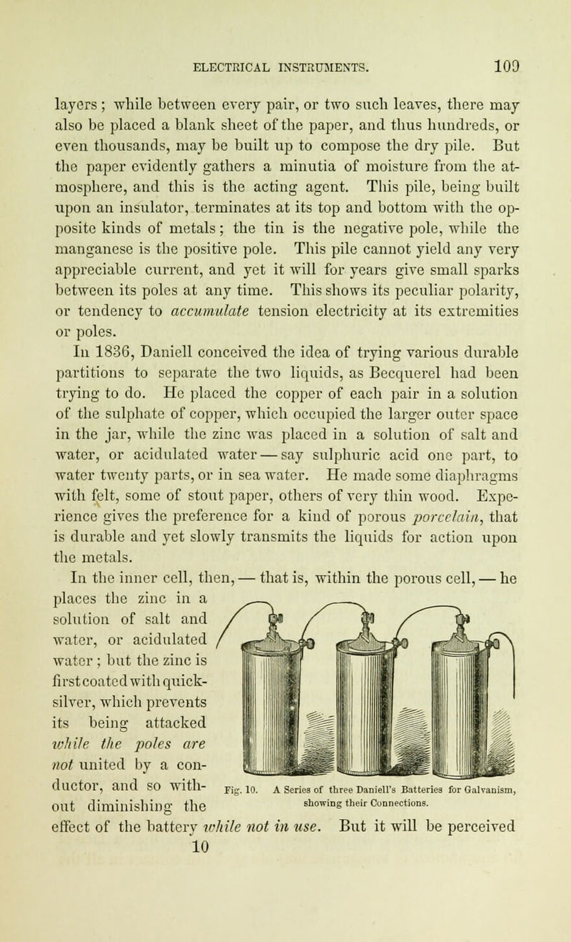 layers ; while between every pair, or two such leaves, there may also be placed a blank sheet of the paper, and thus hundreds, or even thousands, may be built up to compose the dry pile. But the paper evidently gathers a minutia of moisture from the at- mosphere, and this is the acting agent. This pile, being built upon an insulator, terminates at its top and bottom with the op- posite kinds of metals; the tin is the negative pole, while the manganese is the positive pole. This pile cannot yield any very appreciable current, and yet it will for years give small sparks between its poles at any time. This shows its peculiar polarity, or tendency to accumulate tension electricity at its extremities or poles. In 1836, Daniell conceived the idea of trying various durable partitions to separate the two liquids, as Becquerel had been trying to do. He placed the copper of each pair in a solution of the sulphate of copper, which occupied the larger outer space in the jar, while the zinc was placed in a solution of salt and water, or acidulated water — say sulphuric acid one part, to water twenty parts, or in sea water. He made some diaphragms with felt, some of stout paper, others of very thin wood. Expe- rience gives the preference for a kind of porous porcelain, that is durable and yet slowly transmits the liquids for action upon the metals. In the inner cell, then, — that is, within the porous cell, — he places the zinc in a solution of salt and water, or acidulated water; but the zinc is first coated with quick- silver, which prevents its being attacked ivJiHe the poles are not united by a con- ductor, and so with- out diminishing the effect of the battery while not in use 10 Pig. 10. A Series of three Daniell's Batteries for Galvanism, showing their Connections. But it will be perceived