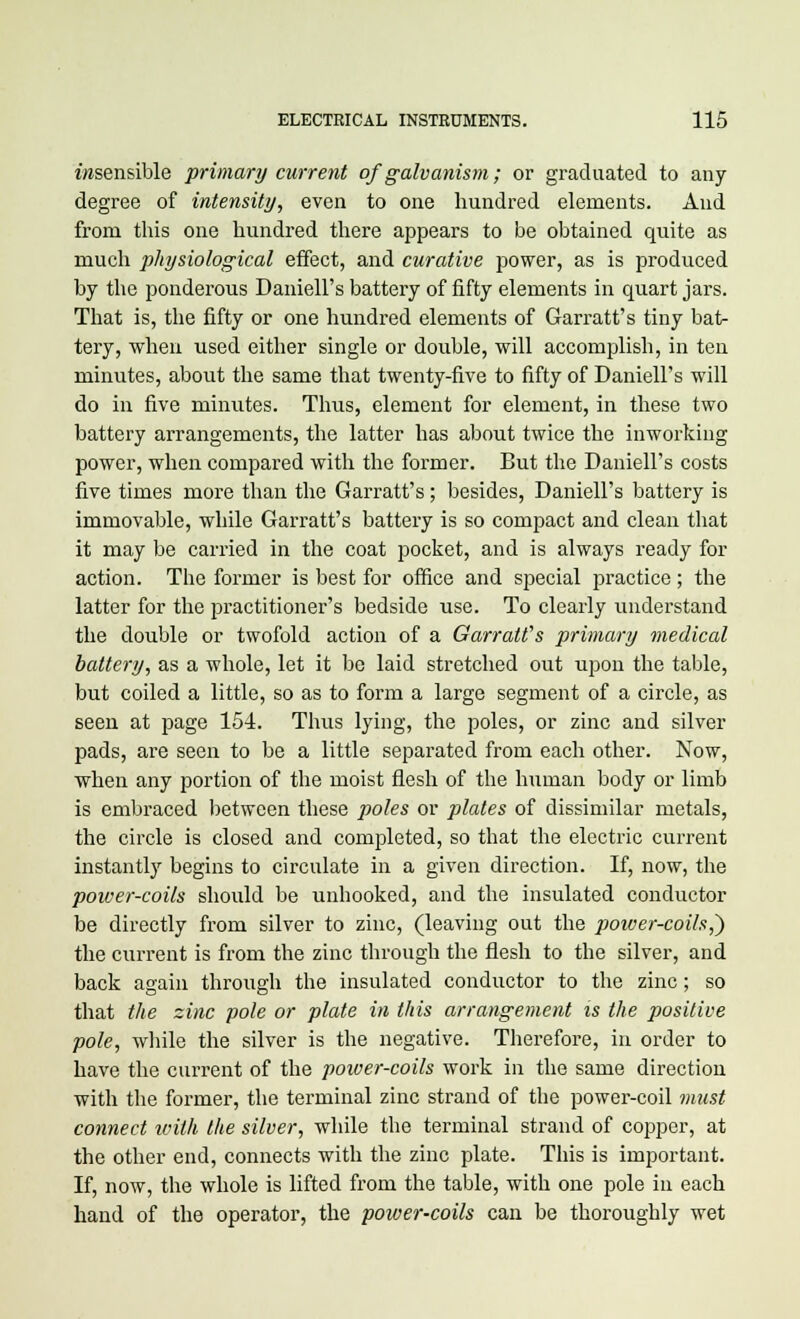 insensible primary current of galvanism; or graduated to any degree of intensity, even to one hundred elements. And from this one hundred there appears to be obtained quite as much physiological effect, and curative power, as is produced by the ponderous Daniell's battery of fifty elements in quart jars. That is, the fifty or one hundred elements of Garratt's tiny bat- tery, when used either single or double, will accomplish, in ten minutes, about the same that twenty-five to fifty of Daniell's will do in five minutes. Thus, element for element, in these two battery arrangements, the latter has about twice the inworlring power, when compared with the former. But the Daniell's costs five times more than the Garratt's; besides, Daniell's battery is immovable, while Garratt's battery is so compact and clean that it may be carried in the coat pocket, and is always ready for action. The former is best for office and special practice ; the latter for the practitioner's bedside use. To clearly understand the double or twofold action of a Garratt's primary medical battery, as a whole, let it be laid stretched out upon the table, but coiled a little, so as to form a large segment of a circle, as seen at page 154. Thus lying, the poles, or zinc and silver pads, are seen to be a little separated from each other. Now, when any portion of the moist flesh of the human body or limb is embraced between these poles or plates of dissimilar metals, the circle is closed and completed, so that the electric current instantly begins to circulate in a given direction. If, now, the power-coils should be unhooked, and the insulated conductor be directly from silver to zinc, (leaving out the power-coils^) the current is from the zinc through the flesh to the silver, and back again through the insulated conductor to the zinc; so that the zinc pole or plate in this arrangement is the positive pole, while the silver is the negative. Therefore, in order to have the current of the power-coils work in the same direction with the former, the terminal zinc strand of the power-coil must connect with the silver, while the terminal strand of copper, at the other end, connects with the zinc plate. This is important. If, now, the whole is lifted from the table, with one pole in each hand of the operator, the power-coils can be thoroughly wet