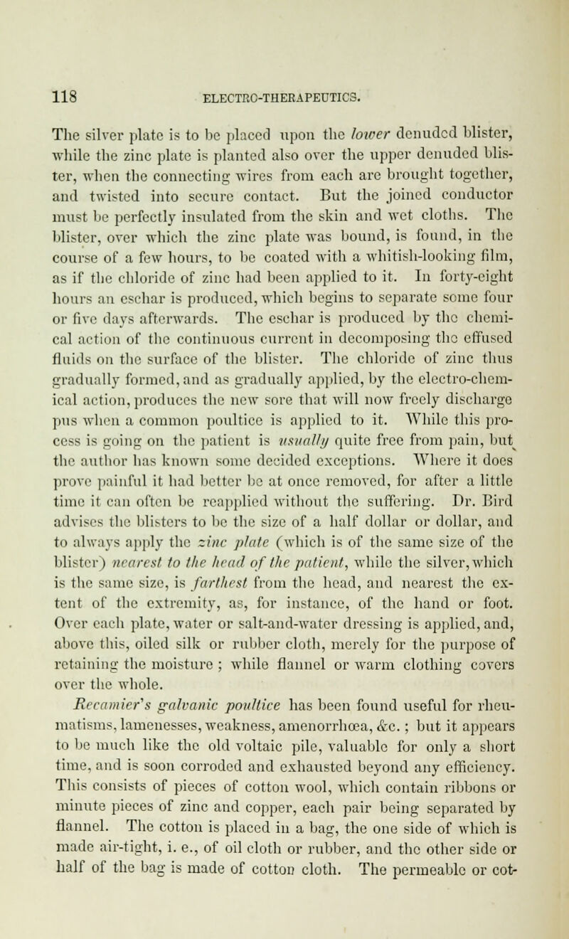 The silver plate is to be placed upon the lower denuded blister, while the zinc plate is planted also over the upper denuded blis- ter, when the connecting wires from each are brought together, and twisted into secure contact. But the joined conductor must be perfectly insulated from the skin and wet cloths. The blister, over which the zinc plate was bound, is found, in the course of a few hours, to be coated with a whitish-looking film, as if the chloride of zinc had been applied to it. In forty-eight hours an eschar is produced, which begins to separate some four or five days afterwards. The eschar is produced by the chemi- cal action of the continuous current in decomposing the effused fluids on the surface of the blister. The chloride of zinc thus gradually formed, and as gradually applied, by the electro-chem- ical action, produces the new sore that will now freely discharge pus when a common poultice is applied to it. While this pro- cess is going on the patient is usually quite free from pain, but the author has known some decided exceptions. Where it does prove painful it had better be at once removed, for after a little time it can often be reapplied without the suffering. Dr. Bird advises the blisters to be the size of a half dollar or dollar, and to always apply the zinc plate (which is of the same size of the blister) nearest to the head of the patient, while the silver, which is the same size, is farthest from the head, and nearest the ex- tent of the extremity, as, for instance, of the hand or foot. Over each plate, water or salt-and-water dressing is applied, and, above this, oiled silk or rubber cloth, merely for the purpose of retaining the moisture ; while flannel or warm clothing covers over the whole. Recainter's galvanic poultice has been found useful for rheu- matisms, lamenesses, weakness, amenorrhoea, &c.; but it appears to be much like the old voltaic pile, valuable for only a short time, and is soon corroded and exhausted beyond any efficiency. This consists of pieces of cotton wool, which contain ribbons or minute pieces of zinc and copper, each pair being separated by flannel. The cotton is placed in a bag, the one side of which is made air-tight, i. e., of oil cloth or rubber, and the other side or half of the bag is made of cotton cloth. The permeable or cot-