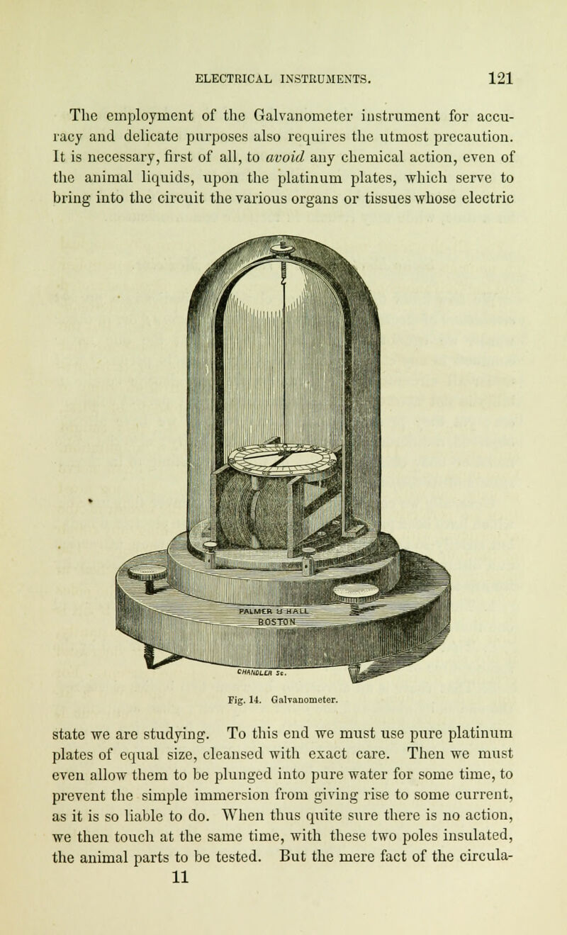 The employment of the Galvanometer instrument for accu- racy and delicate purposes also requires the utmost precaution. It is necessary, first of all, to avoid any chemical action, even of the animal liquids, upon the platinum plates, which serve to bring into the circuit the various organs or tissues whose electric Fig. 14. Galvanometer. state we are studying. To this end we must use pure platinum plates of equal size, cleansed with exact care. Then we must even allow them to be plunged into pure water for some time, to prevent the simple immersion from giving rise to some current, as it is so liable to do. When thus quite sure there is no action, we then touch at the same time, with these two poles insulated, the animal parts to be tested. But the mere fact of the circula- 11