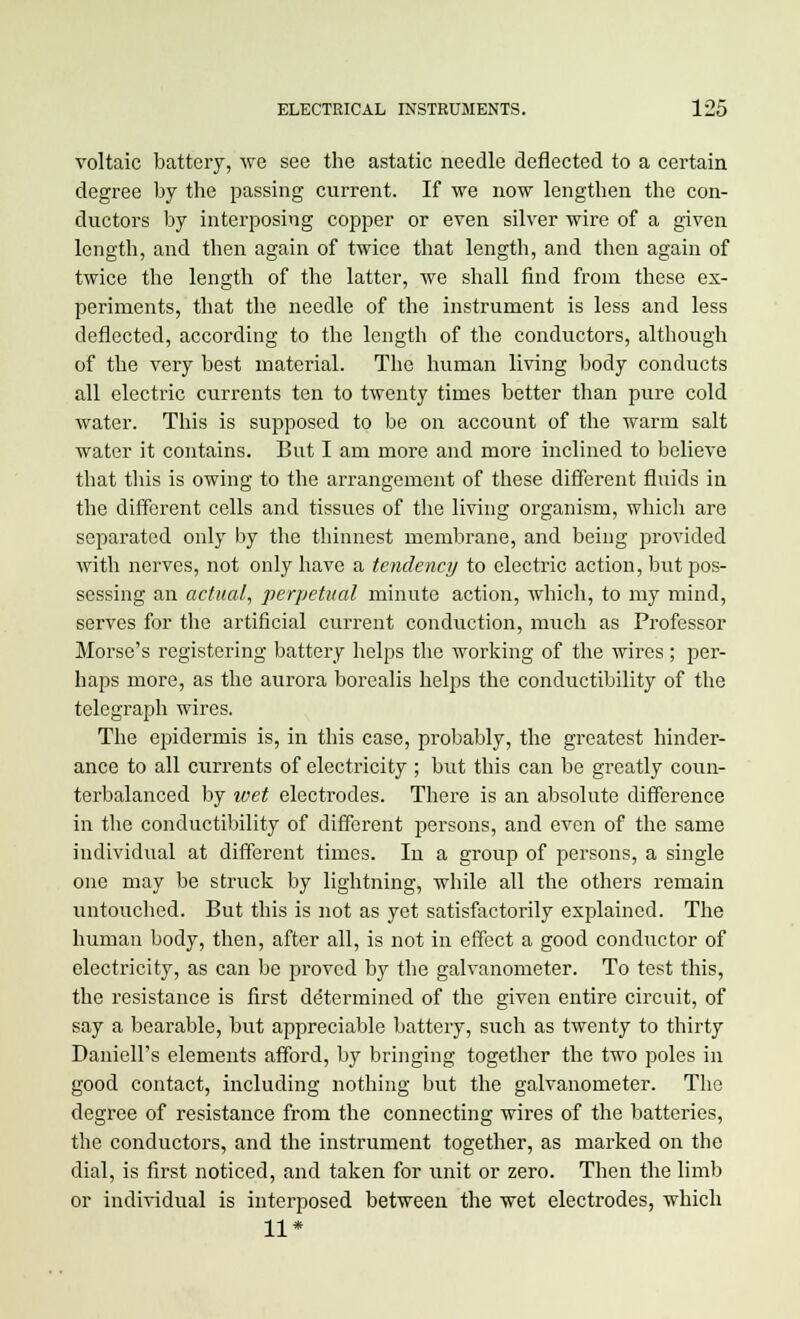 voltaic battery, Ave see the astatic needle deflected to a certain degree by the passing current. If we now lengthen the con- ductors by interposing copper or even silver wire of a given length, and then again of twice that length, and then again of twice the length of the latter, we shall find from these ex- periments, that the needle of the instrument is less and less deflected, according to the length of the conductors, although of the very best material. The human living body conducts all electric currents ten to twenty times better than pure cold water. This is supposed to be on account of the warm salt water it contains. But I am more and more inclined to believe that this is owing to the arrangement of these different fluids in the different cells and tissues of the living organism, which are separated only by the thinnest membrane, and being provided with nerves, not only have a tendency to electric action, but pos- sessing an actual, perpetual minute action, which, to my mind, serves for the artificial current conduction, much as Professor Morse's registering battery helps the working of the wires; per- haps more, as the aurora borealis helps the conductibility of the telegraph wires. The epidermis is, in this case, probably, the greatest hinder- ance to all currents of electricity ; but this can be greatly coun- terbalanced by ivet electrodes. There is an absolute difference in the conductibility of different persons, and even of the same individual at different times. In a group of persons, a single one may be struck by lightning, while all the others remain untouched. But this is not as yet satisfactorily explained. The human body, then, after all, is not in effect a good conductor of electricity, as can be proved by the galvanometer. To test this, the resistance is first determined of the given entire circuit, of say a bearable, but appreciable battery, such as twenty to thirty Daniell's elements afford, by bringing together the two poles in good contact, including nothing but the galvanometer. The degree of resistance from the connecting wires of the batteries, the conductors, and the instrument together, as marked on the dial, is first noticed, and taken for \mit or zero. Then the limb or individual is interposed between the wet electrodes, which 11*