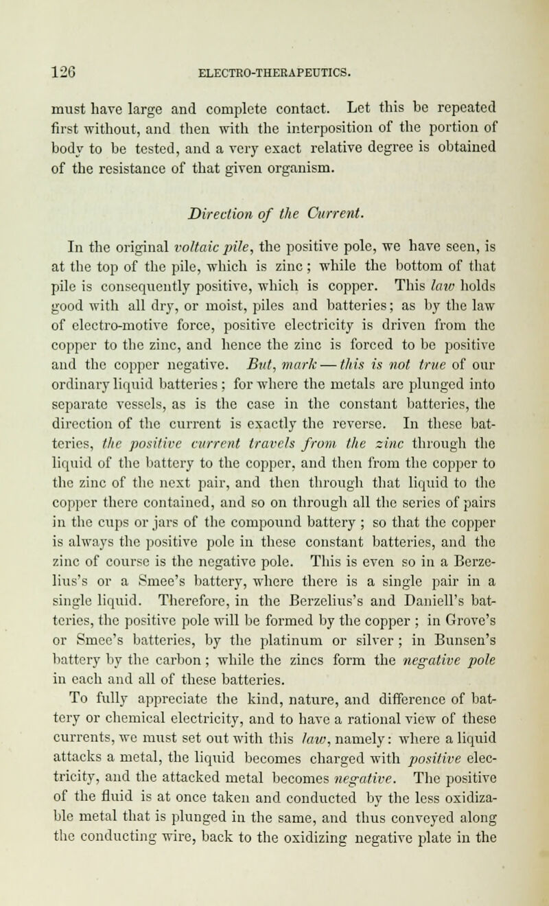 must have large and complete contact. Let this be repeated first without, and then with the interposition of the portion of body to be tested, and a very exact relative degree is obtained of the resistance of that given organism. Direction of the Current. In the original voltaic pile, the positive pole, we have seen, is at the top of the pile, which is zinc ; while the bottom of that pile is consequently positive, which is copper. This lata holds good with all dry, or moist, piles and batteries; as by the law of electro-motive force, positive electricity is driven from the copper to the zinc, and hence the zinc is forced to be positive and the copper negative. But, mark — this is not true of our ordinary liquid batteries ; for where the metals are plunged into separate vessels, as is the case in the constant batteries, the direction of the current is exactly the reverse. In these bat- teries, the positive current travels from the zinc through the liquid of the battery to the copper, and then from the copper to the zinc of the next pair, and then through that liquid to the copper there contained, and so on through all the series of pairs in the cxips or jars of the compound battery ; so that the copper is always the positive pole in these constant batteries, and the zinc of course is the negative pole. This is even so in a Berze- lius's or a Smee's battery, where there is a single pair in a single liquid. Therefore, in the Berzclius's and Daniell's bat- teries, the positive pole will be formed by the copper ; in Grove's or Smee's batteries, by the platinum or silver ; in Bunsen's battery by the carbon ; while the zincs form the negative pole in each and all of these batteries. To fully appreciate the kind, nature, and difference of bat- tery or chemical electricity, and to have a rational view of these currents, we must set out with this law, namely: where a liquid attacks a metal, the liquid becomes charged with positive elec- tricity, and the attacked metal becomes negative. The positive of the fluid is at once taken and conducted by the less oxidiza- ble metal that is plunged in the same, and thus conveyed along the conducting wire, back to the oxidizing negative plate in the