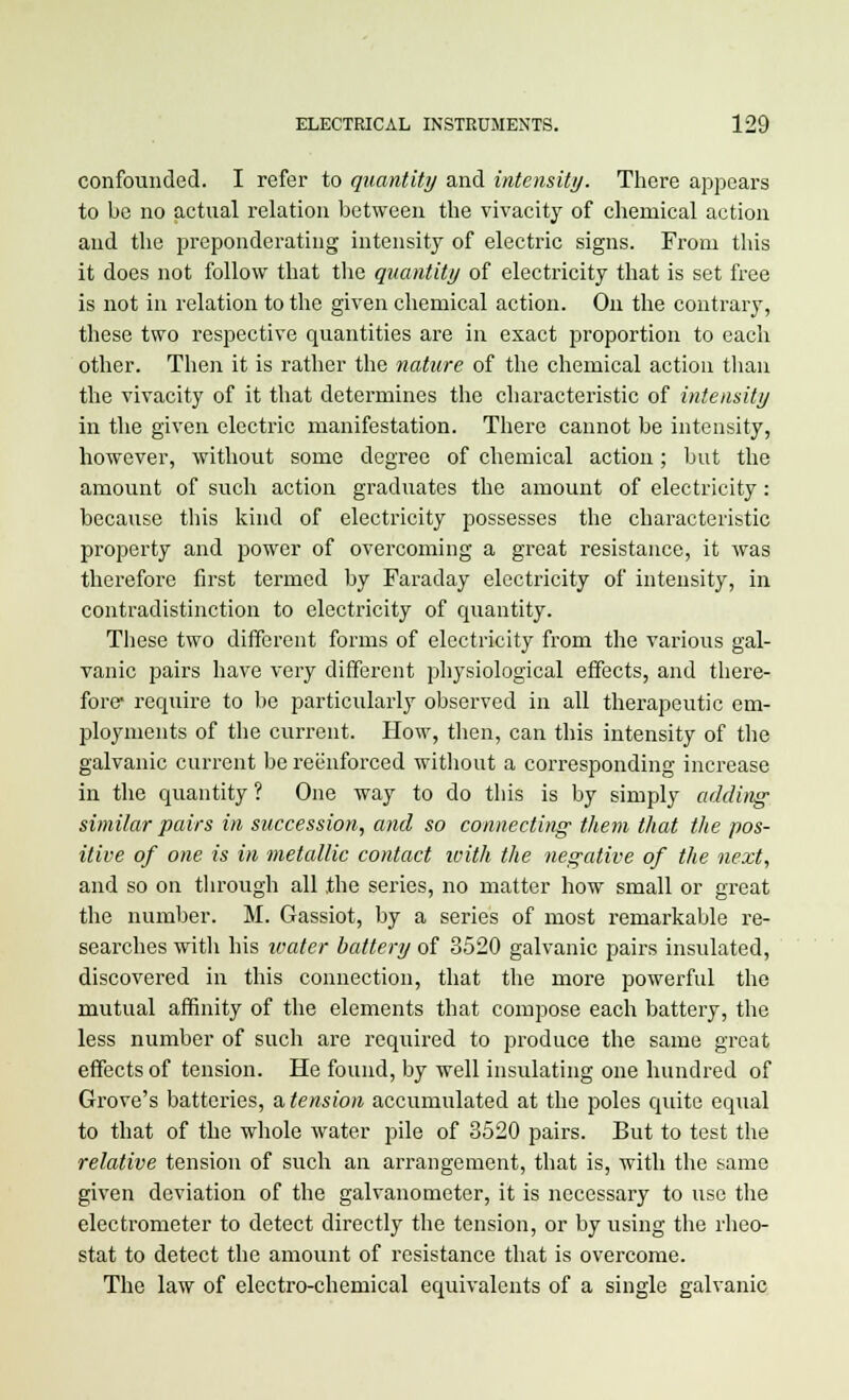 confounded. I refer to quantity and intensity. There appears to be no actual relation between the vivacity of chemical action and the preponderating intensity of electric signs. From this it does not follow that the quantity of electricity that is set free is not iu relation to the given chemical action. On the contrary, these two respective quantities are in exact proportion to each other. Then it is rather the nature of the chemical action than the vivacity of it that determines the characteristic of intensity in the given electric manifestation. There cannot be intensity, however, without some degree of chemical action; but the amount of such action graduates the amount of electricity: because this kind of electricity possesses the characteristic property and power of overcoming a great resistance, it was therefore first termed by Faraday electricity of intensity, in contradistinction to electricity of quantity. These two different forms of electricity from the various gal- vanic pairs have very different physiological effects, and there- fore- require to be particularly observed in all therapeutic em- ployments of the current. How, then, can this intensity of the galvanic current be reenforced without a corresponding increase in the quantity ? One way to do this is by simply adding similar pairs in succession, and so connecting them that the pos- itive of one is in metallic contact with the negative of the next, and so on through all the series, no matter how small or great the number. M. Gassiot, by a series of most remarkable re- searches with his water battery of 3520 galvanic pairs insulated, discovered in this connection, that the more powerful the mutual affinity of the elements that compose each battery, the less number of such are required to produce the same great effects of tension. He found, by well insulating one hundred of Grove's batteries, a tension accumulated at the poles quite equal to that of the whole water pile of 3520 pairs. But to test the relative tension of such an arrangement, that is, with the same given deviation of the galvanometer, it is necessary to use the electrometer to detect directly the tension, or by using the rheo- stat to detect the amount of resistance that is overcome. The law of electro-chemical equivalents of a single galvanic