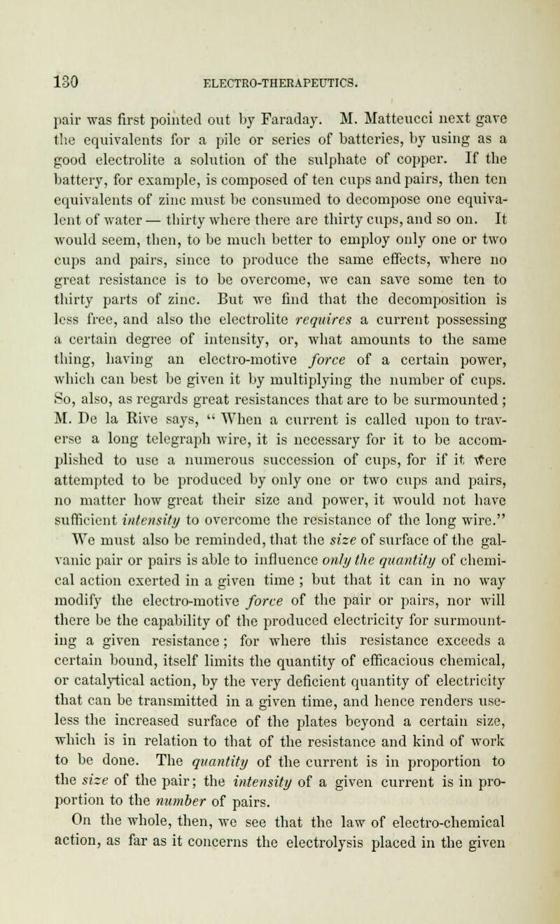 pair was first pointed out by Faraday. M. Matteucci next gave the equivalents for a pile or series of batteries, by using as a good electrolite a solution of the sulphate of copper. If the battery, for example, is composed of ten cups and pairs, then ten equivalents of zinc must be consumed to decompose one equiva- lent of water — thirty where there are thirty cups, and so on. It would seem, then, to be much better to employ only one or two cups and pairs, since to produce the same effects, where no great resistance is to be overcome, we can save some ten to thirty parts of zinc. But we find that the decomposition is less free, and also the electrolite requires a current possessing a certain degree of intensity, or, what amounts to the same thing, having an electro-motive force of a certain power, which can best be given it by multiplying the number of cups. So, also, as regards great resistances that are to be surmounted; M. De la Rive says,  When a current is called upon to trav- erse a long telegraph wire, it is necessary for it to be accom- plished to use a numerous succession of cups, for if it tfere attempted to be produced by only one or two cups and pairs, no matter how great their size and power, it would not have sufficient intensity to overcome the resistance of the long wire. Wc must also be reminded, that the size of surface of the gal- vanic pair or pairs is able to influence only the quantity of chemi- cal action exerted in a given time ; but that it can in no way modify the electro-motive force of the pair or pairs, nor will there be the capability of the produced electricity for surmount- ing a given resistance; for where this resistance exceeds a certain bound, itself limits the quantity of efficacious chemical, or catalytical action, by the very deficient quantity of electricity that can be transmitted in a given time, and hence renders use- less the increased surface of the plates beyond a certain size, which is in relation to that of the resistance and kind of work to be done. The quantity of the current is in proportion to the size of the pair; the intensity of a given current is in pro- portion to the number of pairs. On the whole, then, we see that the law of electro-chemical action, as far as it concerns the electrolysis placed in the given