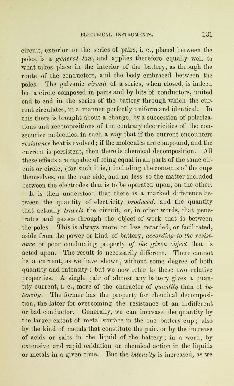 circuit, exterior to the series of pairs, i. e., placed between the poles, is a general law, and applies therefore equally well to what takes place in the interior of the battery, as through the route of the conductors, and the body embraced between the poles. The galvanic circuit of a series, when closed, is indeed but a circle composed in parts and by bits of conductors, united end to end in the series of the battery through which the cur- rent circulates, in a manner perfectly uniform and identical. In this there is brought about a change, by a succession of polariza- tions and recompositions of the contrary electricities of the con- secutive molecules, in such a way that if the current encounters resistance heat is evolved; if the molecules are compound, and the current is persistent, then there is chemical decomposition. All these effects are capable of being equal in all parts of the same cir- cuit or circle, (for such it is,) including the contents of the cups themselves, on the one side, and no less so the matter included between the electrodes that is to be operated upon, on the other. It is then understood that there is a marked difference be- tween the quantity of electricity produced, and the quantity that actually travels the circuit, or, in other words, that jjene- trates and passes through the object of work that is between the poles. This is always more or less retarded, or facilitated, aside from the power or kind of battery, according to the resist- ance or poor conducting property of the given object that is acted upon. The result is necessarily different. There cannot be a current, as we have shown, without some degree of both quantity and intensity ; but we now refer to these two relative properties. A single pair of almost any battery gives a quan- tity current, i. e., more of the character of quantity than of in- tensity. The former has the property for chemical decomposi- tion, the latter for overcoming the resistance of an indifferent or bad conductor. Generally, we can increase the quantity by the larger extent of metal surface in the one battery cup; also by the kind of metals that constitute the pair, or by the increase of acids or salts in the liquid of the battery; in a word, by extensive and rapid oxidation or chemical action in the liquids or metals in a given time. But the intensity is increased, as we