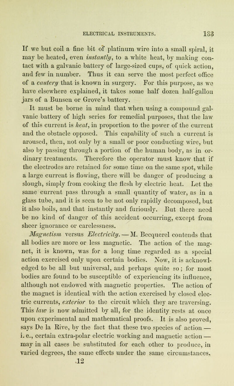 If we but coil a fine bit of platinum wire into a small spiral, it may be heated, even instantly, to a white beat, by making con- tact with a galvanic battery of large-sized cups, of quick action, and few in number. Thus it can serve the most perfect office of a cautery that is known in surgery. For this purpose, as we have elsewhere explained, it takes some half dozen half-gallon jars of a Bunsen or Grove's battery. It must be borne in mind that when using a compound gal- vanic battery of high series for remedial purposes, that the law of this current is heat, in proportion to the power of the current and the obstacle opposed. This capability of such a current is aroused, then, not only by a small or poor conducting wire, but also by passing through a portion of the human body, as in or- dinary treatments. Therefore the operator must know that if the electrodes are retained for some time on the same spot, while a large current is flowing, there will be danger of producing a slough, simply from cooking the flesh by electric heat. Let the same current pass through a small quantity of water, as in a glass tube, and it is seen to be not only rapidly decomposed, but it also boils, and that instantly and furiously. But there need be no kind of danger of this accident occurring, except from sheer ignorance or carelessness. Magnetism versus Electricity. — M. Becquerel contends that all bodies are more or less magnetic. The action of the mag- net, it is known, was for a long time regarded as a special action exercised only upon certain bodies. Now, it is acknowl- edged to be all but universal, and perhaps quite so; for most bodies are found to be susceptible of experiencing its influence, although not endowed with magnetic properties. The action of the magnet is identical with the action exercised by closed elec- tric currents, exterior to the circuit which they are traversing. This law is now admitted by all, for the identity rests at once upon experimental and mathematical proofs. It is also proved, says De la Kive, by the fact that these two species of action — i. e., certain extra-polar electric working and magnetic action — may in all cases be substituted for each other to produce, in varied degrees, the same effects under the same circumstances. 12